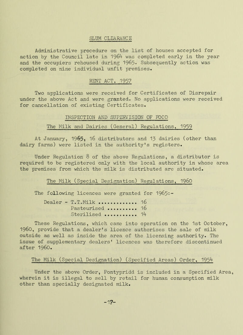 SLUM CLEARANCE Administrative procedure on the list of houses accepted for action by the Council late in was completed early in the year and the occupiers rehoused during Subsequently action was completed on nine individual unfit premises. RENT ACT, 1937 Two applications were received for Certificates of Disrepair under the above Act and were granted. No applications were received for cancellation of existing Certificates. INSPECTION AND SUPERVISION OF FOOD The Milk and Dairies (General) Regulations, 1939 At January, 16 distributors and 13 dairies (other than dairy farms) were listed in the authority's registers. Under Regulation 8 of the above Regulations, a distributor is required to be registered only with the local authority in whose area the premises from which the milk is distributed are situated. The Milk (Special Designation) Regulations, I960 The following licences were granted for I965:- Dealer - T.T.Milk 16 Pasteurised I6 Sterilised l4 These Regulations, which came into operation on the 1st October, 1960, provide that a dealer's licence authorises the sale of milk outside as well as inside the area of the licensing authority. The issue of supplementary dealers' licences was therefore discontinued after i960. The Milk (Special Designation) (Specified Areas) Order, 1934 Under the above Order, Pontypridd is included in a Specified Area, wherein it is illegal to sell by retail for human consumption milk other than specially designated milk. -17-
