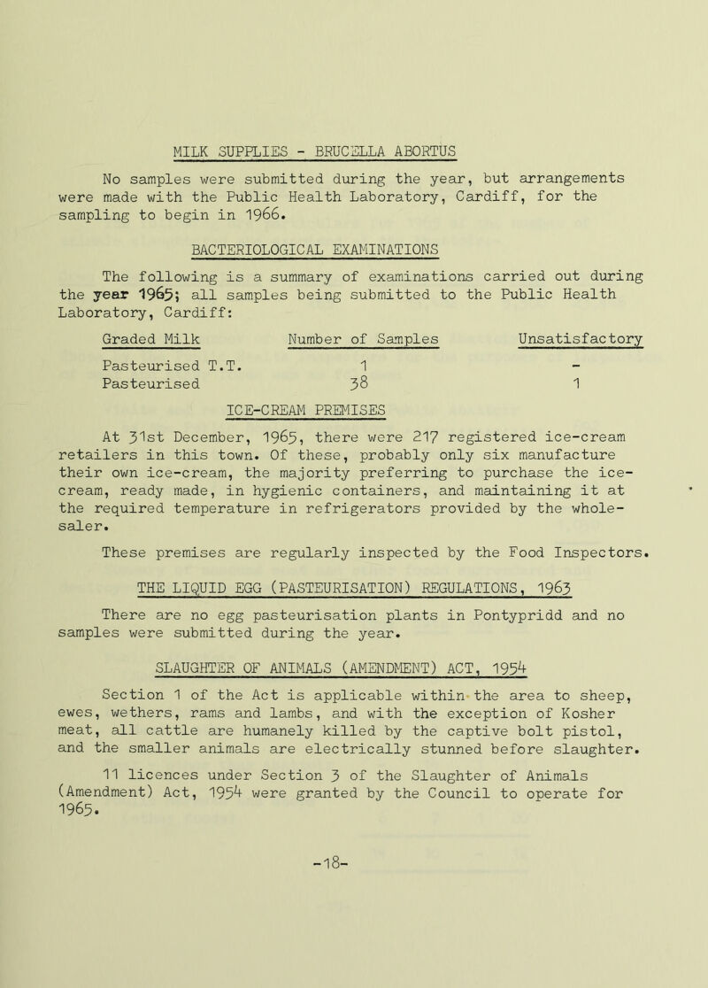 MILK SUPPLIES - BRUCELLA ABORTUS No samples were submitted during the year, but arrangements were made with the Public Health Laboratory, Cardiff, for the sampling to begin in 1966. BACTERIOLOGICAL EXAMINATIONS The following is a summary of examinations carried out during the year 1965; all samples being submitted to the Public Health Laboratory, Cardiff: Graded Milk Number of Samples Unsatisfactory Pasteurised T.T. 1 Pasteurised 38 1 ICE-CREAM PREMISES At 31st December, I965, there were 217 registered ice-cream retailers in this town. Of these, probably only six manufacture their own ice-cream, the majority preferring to purchase the ice- cream, ready made, in hygienic containers, and maintaining it at the required temperature in refrigerators provided by the whole- saler. These premises are regularly inspected by the Food Inspectors. THE LIQUID EGG (PASTEURISATION) REGULATIONS, I963 There are no egg pasteurisation plants in Pontypridd and no samples were submitted during the year. SLAUGHTER OF ANIMALS (AMENDMENT) ACT, 195^ Section 1 of the Act is applicable within the area to sheep, ewes, wethers, rams and lambs, and with the exception of Kosher meat, all cattle are humanely killed by the captive bolt pistol, and the smaller animals are electrically stunned before slaughter. 11 licences under Section 3 of the Slaughter of Animals (Amendment) Act, 195^ were granted by the Council to operate for 1965. -18-