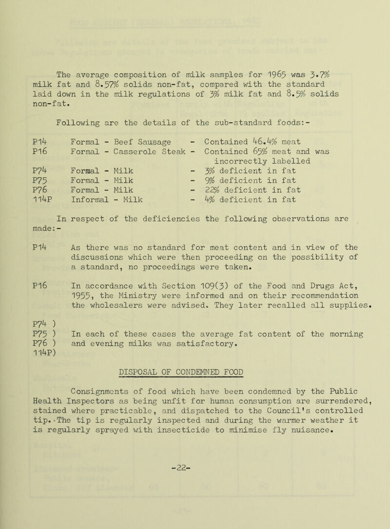The average composition of milk samples for 1965 was 3*7% milk fat and 8.57^ solids non-fat, compared with the standard laid down in the milk regulations of y/o milk fat and 8.5?^ solids non-fat. Following are the details of the sub-standard foods:- Pl4 Formal - Beef Sausage - Contained 46.4% meat PI6 Formal - Casserole Steak - Contained 65% meat and was incorrectly labelled P74 Formal - Milk - 3% deficient in fat P75 Formal - Milk - 9% deficient in fat P76 Formal - Milk - 22% deficient in fat 114P Informal - Milk - 4% deficient in fat In respect of the deficiencies the following observations are made: - Pl4 As there was no standard for meat content and in view of the discussions which were then proceeding on the possibility of a standard, no proceedings were taken. P16 In accordance with Section 109(3) of the Food and Drugs Act, 1955? the Ministry were informed and on their recommendation the wholesalers were advised. They later recalled all supplies P7^ ) P75 ) In each of these cases the average fat content of the morning P76 ) and evening milks was satisfactory. 114P) DISPOSAL OF CONDEMNED FOOD Consignments of food which have been condemned by the Public Health Inspectors as being unfit for human consumption are surrendered stained where practicable, and dispatched to the Council’s controlled tip.'The tip is reguleirly inspected and during the warmer weather it is regularly sprayed with insecticide to minimise fly nuisance. -22-