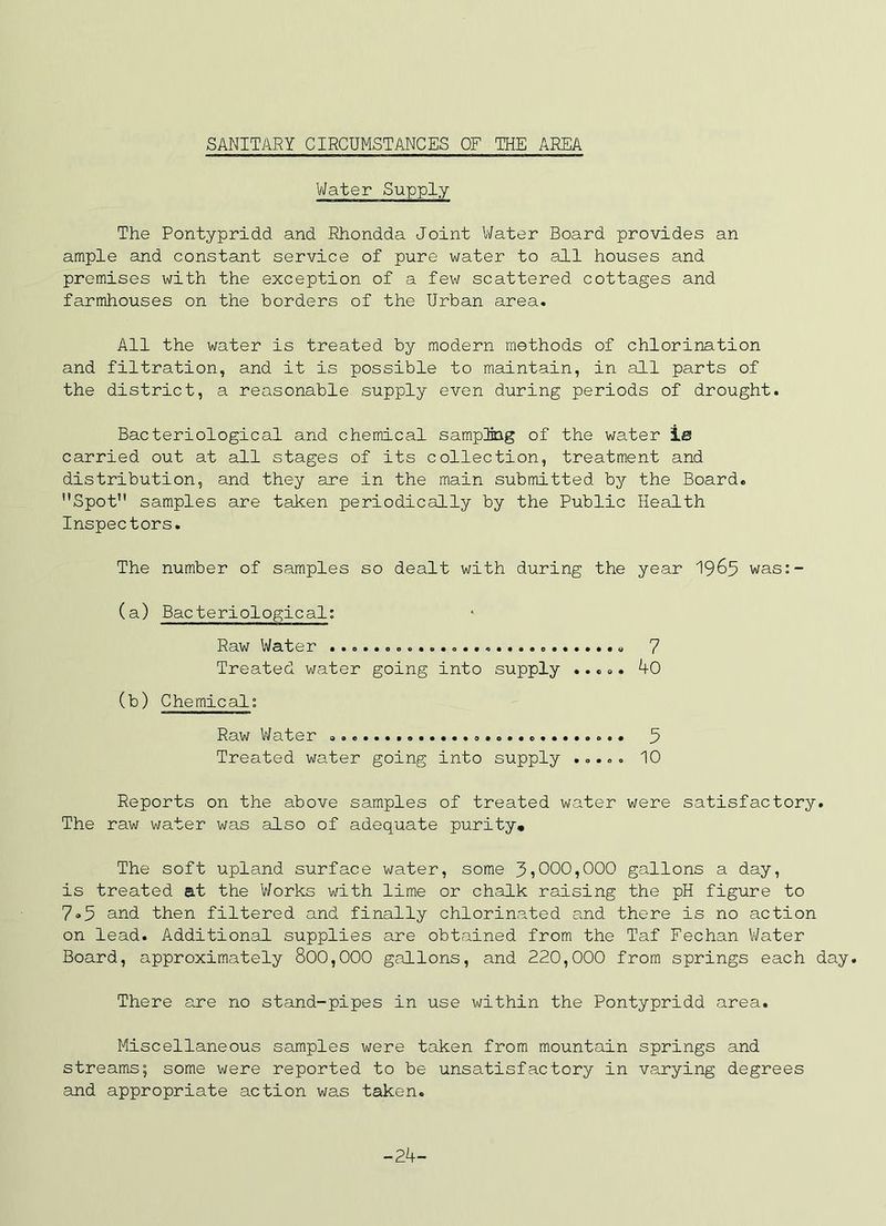 Water Supply The Pontypridd and Rhondda Joint V/ater Board provides an ample and constant service of pure water to all houses and premises with the exception of a few scattered cottages and farmhouses on the borders of the Urban area. All the water is treated by modern methods of chlorination and filtration, and it is possible to maintain, in all parts of the district, a reasonable supply even during periods of drought. Bacteriological and chemical sampliDg of the water ie carried out at all stages of its collection, treatment and distribution, and they are in the main submitted by the Board. Spot samples are taken periodically by the Public Health Inspectors. The number of samples so dealt with during the year I965 was:- (a) Bacteriological: Raw Water 7 Treated water going into supply ..... 40 (b) Chemical: Raw Water U Treated water going into supply ..... 10 Reports on the above samples of treated water were satisfactory. The raw water was also of adequate purity. The soft upland surface water, some 31000,000 gallons a day, is treated at the Works with lime or chalk raising the pH figure to 7»5 and then filtered and finally chlorinated and there is no action on lead. Additional supplies are obtained from the Taf Fechan V/ater Board, approximately 800,000 gallons, and 220,000 from springs each day. There are no stand-pipes in use within the Pontypridd area. Miscellaneous samples were taken from mountain springs and streams; some were reported to be unsatisfactory in varying degrees and appropriate action was taken. -24-