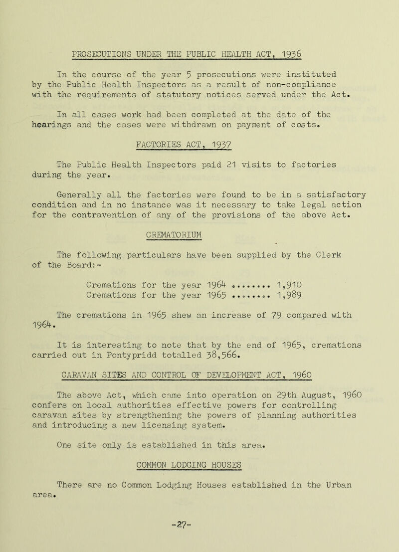 PROSECUTIONS UNDER THE PUBLIC HEALTH ACT, 1936 In the course of the year 5 prosecutions were instituted by the Public Health Inspectors as a result of non-compliance with the requirements of statutory notices served under the Act. In all cases work had been completed at the date of the hearings and the cases were withdrawn on payment of costs. FACTORIES ACT, 1937 The Public Health Inspectors paid 21 visits to factories during the year. Generally all the factories were found to be in a satisfactory condition and in no instance was it necessary to take legal action for the contravention of any of the provisions of the above Act. CREMATORIUM The following particulars have been supplied by the Clerk of the Board;- Cremations for the year 1,910 Cremations for the year 19^5 1,989 The cremations in 196^ shew an increase of 79 compared with 1964. It is interesting to note that by the end of 1965, cremations carried out in Pontypridd totalled 58,566. CARAVAN SITES AND CONTROL OF DEVELOPMENT ACT, I96O The above Act, which came into operation on 29th August, 196O confers on local authorities effective powers for controlling caravan sites by strengthening the powers of planning authorities and introducing a new licensing system. One site only is established in this area. COMMON LODGING HOUSES There are no Common Lodging Houses established in the Urban area. -27-