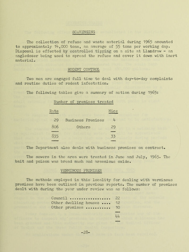 SCAVENGING The collection of refuse and waste material during I965 amounted to approximately 14,000 tons, an average of 55 tons per working day. Disposal is effected by controlled tipping on a site at Llandraw - an angledozer being used to spread the refuse and cover it down with inert material. RODENT CONTROL Two men are engaged full time to deal with day-to-day complaints and routine duties of rodent infestation. The following tables give a summary of action during I965: Number of premises treated Rats Mice 29 Business Premises 4 806 Others 29 835 33 The Department also deals with business premises on contract. The sewers in the area were treated in June and July, 1985* The bait and poison was bread mash and arsenious oxide. VERMINOUS PREMISES The methods employed in this locality for dealing with verminous premises have been outlined in previous reports. The number of premises dealt with during the year under review was as follows: Council 22 Other dwelling houses .... 12 Other premises 10 44 -28-