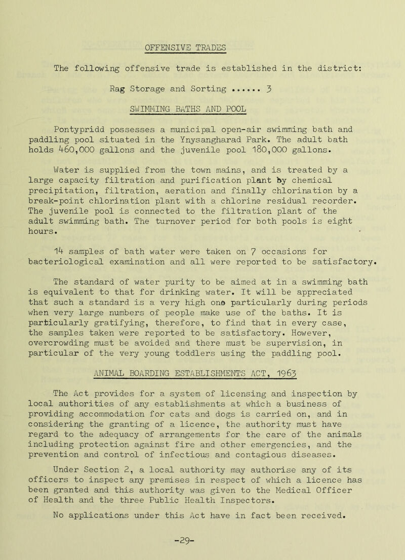OFFENSIVE TRADES The following offensive trade is established in the district; Rag Storage and Sorting 3 SWimiNG BATHS AND POOL Pontypridd possesses a municipal open-air swimming bath and paddling pool situated in the Ynysangharad Park. The adult bath holds 460,000 gallons and the juvenile pool 180,000 gallons. Water is supplied from the town mains, and is treated by a large capacity filtration and purification plant by chemical precipitation, filtration, aeration and finally chlorination by a break-point chlorination plant with a chlorine residual recorder. The juvenile pool is connected to the filtration plant of the adult swimming bath. The turnover period for both pools is eight hours. 14 samples of bath water were taken on 7 occasions for bacteriological examination and all were reported to be satisfactory. The standard of water purity to be aimed at in a swimming bath is equivalent to that for drinking water. It will be appreciated that such a standard is a very high on© particularly during periods when very large numbers of people make use of the baths. It is particularly gratifying, therefore, to find that in every case, the samples taken were reported to be satisfactory. However, overcrowding must be avoided and there must be supervision, in particular of the very young toddlers using the paddling pool. ANIMAL BOARDING ESTABLISHMENTS ACT, 1963 The Act provides for a system of licensing and inspection by local authorities of any establishments at which a business of providing accommodation for cats and dogs is carried on, and in considering the granting of a licence, the authority must have regard to the adequacy of arrangements for the care of the animals including protection against fire and other emergencies, and the prevention and control of infectious and contagious diseases. Under Section E, a local authority may authorise any of its officers to inspect any premises in respect of which a licence has been granted and this authority was given to the Medical Officer of Health and the three Public Health Inspectors. No applications under this Act have in fact been received. -29-