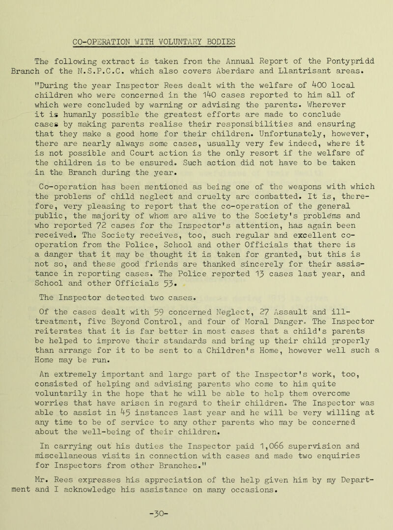 CO-OPERATION WITH VOLUNTARY BODIES The following extract is taken from the Annual Report of the Pontypridd Branch of the N.S.P.C.C. which also covers Aberdare and Llantrisant areas. During the year Inspector Rees dealt with the welfare of 400 local children who were concerned in the 140 cases reported to him all of which were concluded by warning or advising the parents. Wherever it is humanly possible the greatest efforts are made to conclude cases by making parents realise their responsibilities and ensuring that they make a good home for their children. Unfortunately, however, there are nearly always some cases, usually very few indeed, where it is not possible and Court action is the only resort if the welfare of the children is to be ensured. Such action did not have to be taken in the Branch during the year. Co-operation has been mentioned as being one of the weapons with which the problems of child neglect and cruelty are combatted. It is, there- fore, very pleasing to report that the co-operation of the generail public, the majority of whom are alive to the Society's proble'ms and who reported 72 cases for the Inspector's attention, has again been received. The Society receives, too, such regular and excellent co- operation from the Police, School and other Officials that there is a danger that it may be thought it is taken for granted, but this is not so, and these good friends are thanked sincerely for their assis- tance in reporting cases. The Police reported 13 cases last year, and School and other Officials 53» The Inspector detected two cases. Of the cases dealt with 59 concerned Neglect, 27 Assault and ill- treatment, five Beyond Control, and four of Moral Danger. The Inspector reiterates that it is far better in most cases that a child's parents be helped to improve their standards and bring up their child properly than arrange for it to be sent to a Children's Home, however well such a Home may be run. An extremely important and large part of the Inspector's work, too, consisted of helping and advising parents who come to him quite voluntarily in the hope that he will be able to help them overcome worries that have arisen in regard to their children. The Inspector was able to assist in 45 instances last year and he will be very willing at any time to be of service to any other parents who may be concerned about the well-being of their children. In carrying out his duties the Inspector paid 1,066 supervision and miscellaneous visits in connection with cases and made two enquiries for Inspectors from other Branches. Mr. Rees expresses his appreciation of the help given him by my Depart- ment and I acknowledge his assistance on many occasions. -30-