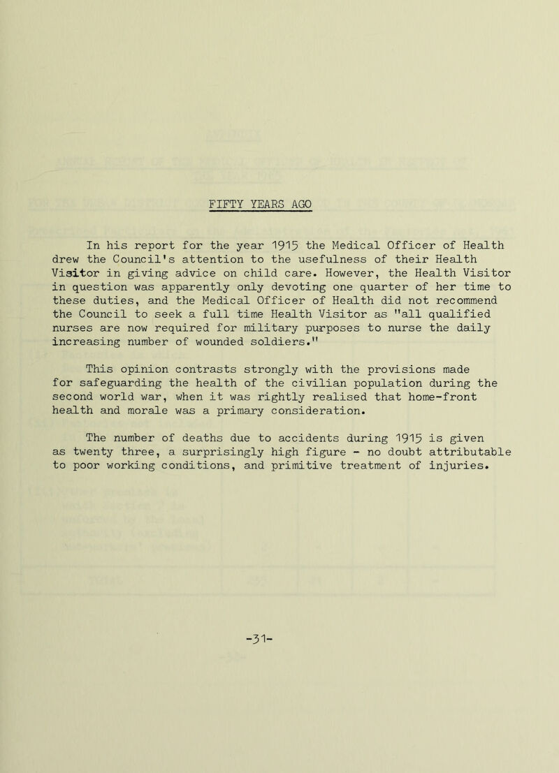 FIFTY YEARS AGO In his report for the year the Medical Officer of Health drew the Council's attention to the usefulness of their Health Visitor in giving advice on child care. However, the Health Visitor in question was apparently only devoting one quarter of her time to these duties, and the Medical Officer of Health did not recommend the Council to seek a full time Health Visitor as all qualified nurses are now required for military purposes to nurse the daily increasing number of wounded soldiers. This opinion contrasts strongly with the provisions made for safeguarding the health of the civilian population during the second world war, when it was rightly realised that home-front health and morale was a primary consideration. The number of deaths due to accidents during 19'^5 is given as twenty three, a surprisingly high figure - no doubt attributable to poor working conditions, and primitive treatment of injuries. -31-