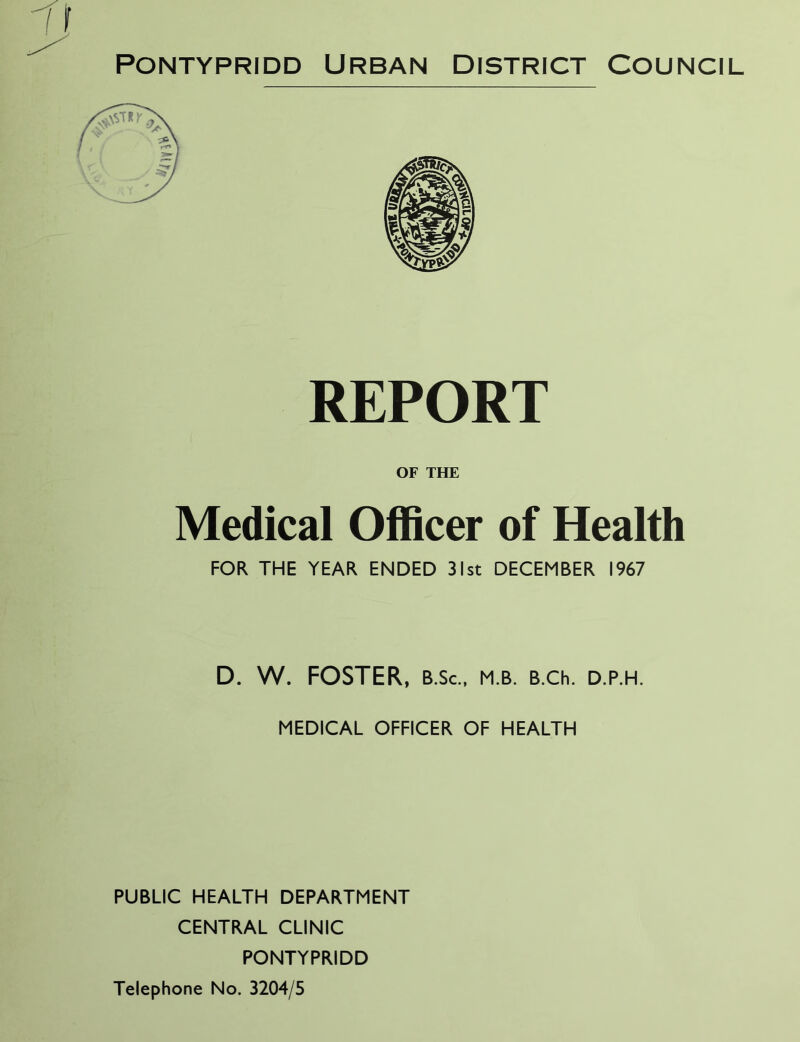 Pontypridd Urban District Council REPORT OF THE Medical Officer of Health FOR THE YEAR ENDED 31st DECEMBER 1967 D. W. FOSTER, B.Sc., m.b. B.ch. d.p.h. MEDICAL OFFICER OF HEALTH PUBLIC HEALTH DEPARTMENT CENTRAL CLINIC PONTYPRIDD Telephone No. 3204/5