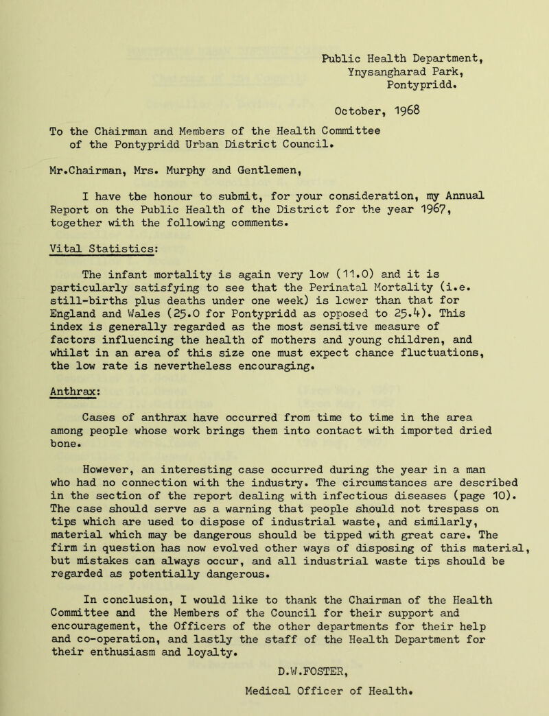 Public Health Department, Ynysangharad Park, Pontypridd. October, I968 To the Chairman and Members of the Health Committee of the Pontypridd Urban District Council. Mr.Chairman, Mrs. Murphy and Gentlemen, I have the honour to submit, for your consideration, my Annual Report on the Public Health of the District for the year 1967* together with the following comments. Vital Statistics; The infant mortality is again very low (11.0) and it is particularly satisfying to see that the Perinatal Mortality (i.e. still-births plus deaths under one week) is lower than that for England and V/ales (25.O for Pontypridd as opposed to 2^.4). This index is generally regarded as the most sensitive measure of factors influencing the health of mothers and young children, and whilst in an area of this size one must expect chance fluctuations, the low rate is nevertheless encouraging. Anthrax; Cases of anthrax have occurred from time to time in the area among people whose work brings them into contact with imported dried bone. However, an interesting case occurred during the year in a man who had no connection with the industry. The circumstances are described in the section of the report dealing with infectious diseases (page 10). The case should serve as a warning that people shoxald not trespass on tips which are used to dispose of industrial waste, and similarly, material which may be dangerous sho\ild be tipped with great care. The firm in question has now evolved other ways of disposing of this material, but mistakes can always occur, and all industrial waste tips should be regarded as potentially dangerous. In conclusion, I would like to thank the Chairman of the Health Committee and the Members of the Council for their support and encouragement, the Officers of the other departments for their help and co-operation, and lastly the staff of the Health Department for their enthusiasm and loyalty. D.W.FOSTER, Medical Officer of Health