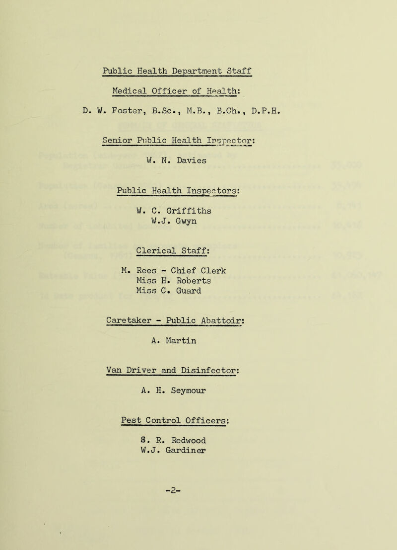 Public Health Department Staff Medical Officer of Health: D. W. Foster, B.Sc., M.B., B.Ch., D.P.H, Senior Public Health Ir-spector; V/. N. Davies Public Health Inspectors; W. C. Griffiths W.J. Gwyn Clerical Staff; M. Rees - Chief Clerk Miss H. Roberts Miss C. Guard Caretaker - Public Abattoir; A. Martin Van Driver and Disinfector; A. H. Seymour Pest Control Officers; S, R. Redwood W.J. Gardiner -2-