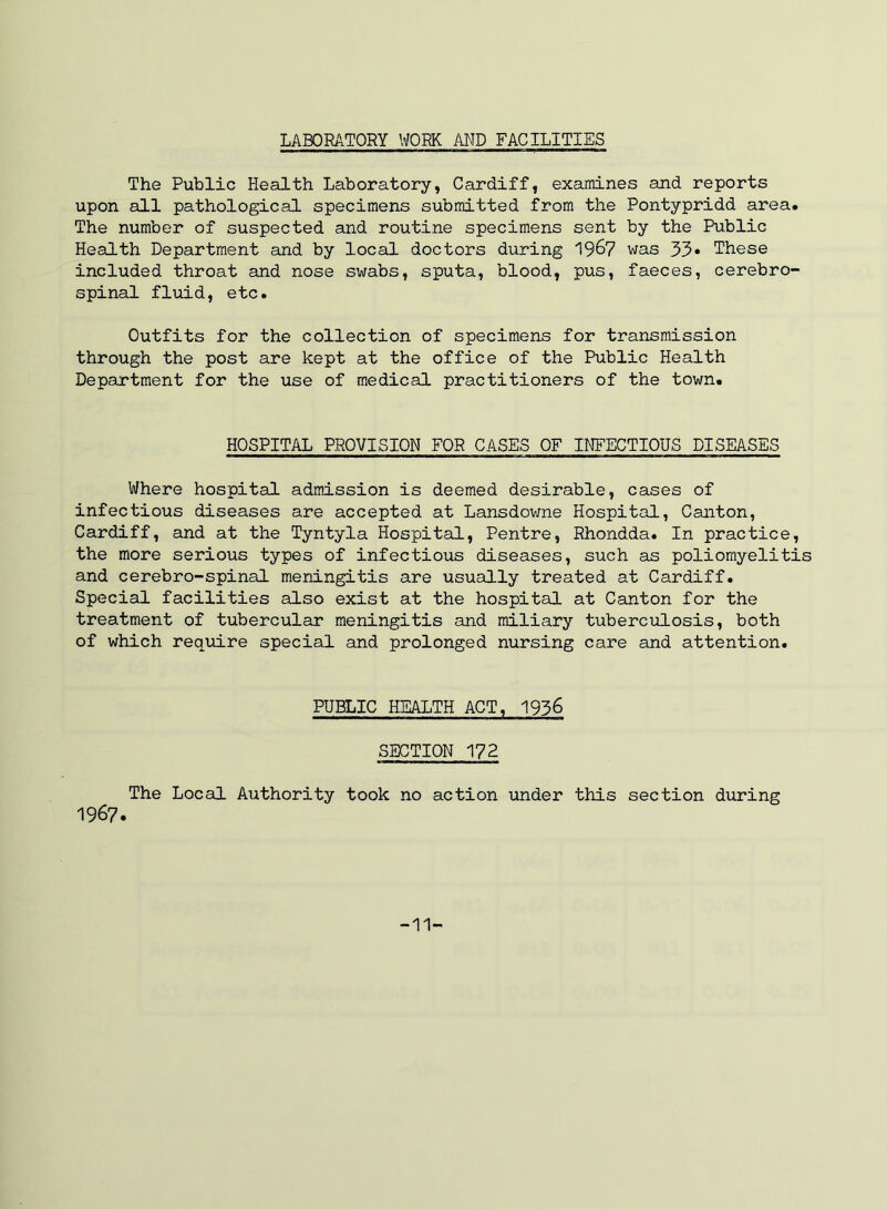 LABORATORY WORK AND FACILITIES The Public Health Laboratory, Cardiff, examines and reports upon all pathological specimens submitted from the Pontypridd area. The number of suspected and routine specimens sent by the Public Health Department and by local doctors during 196? was 33* These included throat and nose swabs, sputa, blood, pus, faeces, cerebro- spinal fluid, etc. Outfits for the collection of specimens for transmission through the post are kept at the office of the Public Health Department for the use of medical practitioners of the town. HOSPITAL PROVISION FOR CASES OF INFECTIOUS DISEASES Where hospital admission is deemed desirable, cases of infectious diseases are accepted at Lansdovme Hospital, Canton, Cardiff, and at the Tyntyla Hospital, Pentre, Rhondda. In practice, the more serious types of infectious diseases, such as poliomyelitis and cerebro-spinal meningitis are usually treated at Cardiff. Special facilities also exist at the hospital at Canton for the treatment of tubercular meningitis and miliary tuberculosis, both of which require special and prolonged nursing care and attention. PUBLIC HEALTH ACT, 1936 SECTION 172 The Local Authority took no action under this section during 1967. -11-