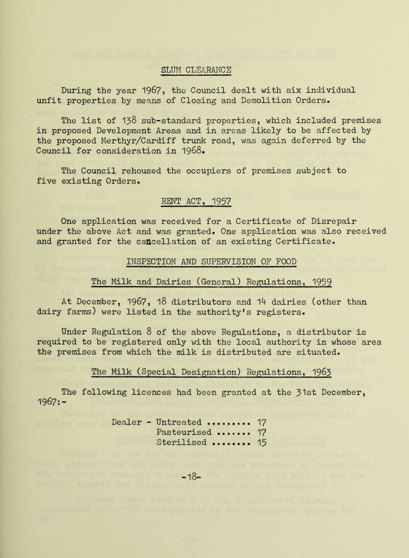 SLUM CLEARANCE During the year 1967, the Council dealt with six individual unfit properties by means of Closing and Demolition Orders. The list of I3S sub-standard properties, which included premises in proposed Development Areas and in areas likely to be affected by the proposed Merthyr/Cardiff trunk road, was again deferred by the Council for consideration in 1968. The Council rehoused the occupiers of premises subject to five existing Orders. RENT ACT, 1937 One application was received for a Certificate of Disrepair under the above Act and was granted. One application was also received and granted for the caacellation of an existing Certificate. INSPECTION AND SUPERVISION OF FOOD The Milk and Dairies (General) Regulations, 1939 At December, 19^7, I8 distributors and 14 dairies (other than dairy farms) were listed in the authority's registers. Under Regulation 8 of the above Regulations, a distributor is required to be registered only with the local authority in whose area the premises from which the milk is distributed are situated. The Milk (Special Designation) Regulations, 19^3 The following licences had been granted at the 31st December, 1967:- Dealer - Untreated I7 Pasteurised 17 Sterilised I5 -18-