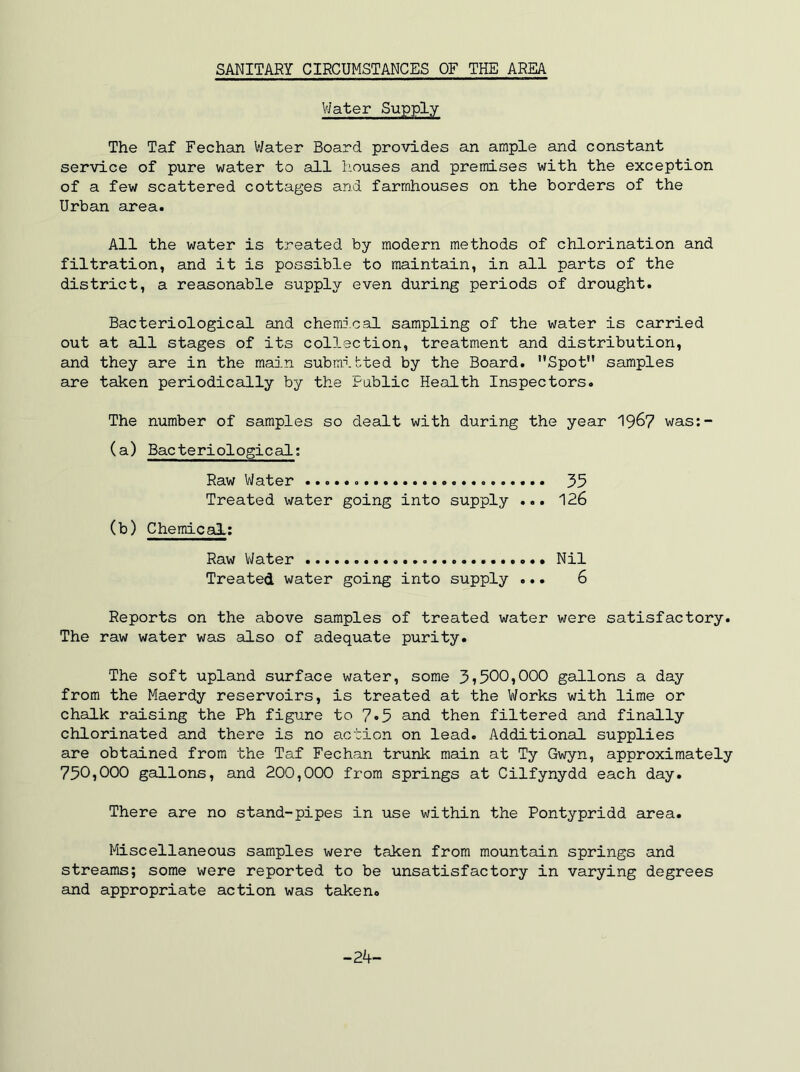 V/ater Supply The Taf Fechan Water Board provides an ample and constant service of pure water to all houses and premises with the exception of a few scattered cottages and farmhouses on the borders of the Urban area. All the water is treated by modern methods of chlorination and filtration, and it is possible to maintain, in all parts of the district, a reasonable supply even during periods of drought. Bacteriological and chemical sampling of the water is carried out at all stages of its collection, treatment and distribution, and they are in the main submitted by the Board. Spot samples are taken periodically by the Public Health Inspectors. The number of samples so dealt with during the year 19^7 was:- (a) Bacteriological; Raw Water 35 Treated water going into supply ... 126 (b) Chemical; Raw Water Nil Treated water going into supply ... 6 Reports on the above samples of treated water were satisfactory. The raw water was also of adequate purity. The soft upland surface water, some 37500,000 gallons a day from the Maerdy reservoirs, is treated at the Works with lime or chalk raising the Ph figure to 7»5 and then filtered and finally chlorinated and there is no action on lead. Additional supplies are obtained from the Taf Fechan trunk main at Ty Gwyn, approximately 750,000 gallons, and 200,000 from springs at Cilfynydd each day. There are no stand-pipes in use within the Pontypridd area. Miscellaneous samples were taken from mountain springs and streams; some were reported to be unsatisfactory in varying degrees and appropriate action was taken. -24-