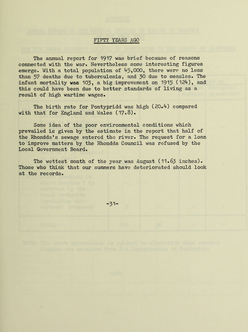 FIFTY YEARS AGO The annual report for 1917 was brief because of reasons connected with the war. Nevertheless some interesting figures emerge. With a total population of 45»000, there were no less than 57 deaths due to tuberculosis, and 30 due to measles. The infant mortality was 103, a big improvement on 1915 (124), and this could have been due to better standards of living as a result of high wartime wages. The birth rate for Pontypridd was high (20.4) compared with that for England and V/ales (17*8). Some idea of the poor environmental conditions which prevailed is given by the estimate in the report that half of the Rhondda's sewage entered the river. The request for a loan to improve matters by the Rhondda Council was refused by the Local Government Board. The wettest month of the year was August (11.63 inches). Those who think that our summers have deteriorated should look at the records.