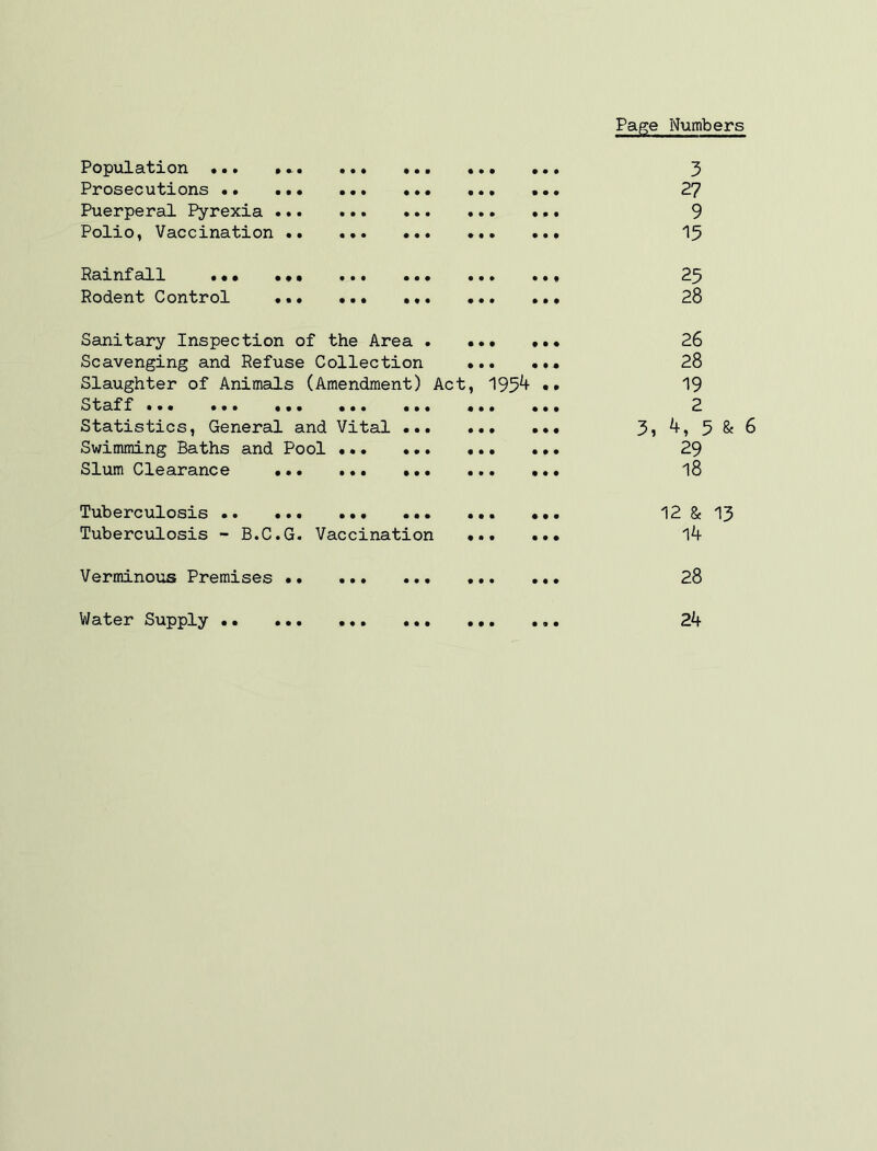 Page Numbers • • • Population •.. Prosecutions •• Puerperal Pyrexia ... Polio, Vaccination .. • • • • • • # • 0 • 0 • Rainfall ••, Rodent Control • • • • • • Sanitary Inspection of the Area . Scavenging and Refuse Collection Slaughter of Animals (Amendment) Act Staff ••• ••• ••• ••• ••• Statistics, General and Vital Swimming Baths and Pool •.* Slum Clearance ... ... • • • • • • Tuberculosis Tuberculosis - B.C.G. Vaccination Verminous Premises Water Supply 195^ 3 27 9 15 25 28 26 28 19 2 3, 4, 5 & 6 29 18 12 & 13 14 28 24