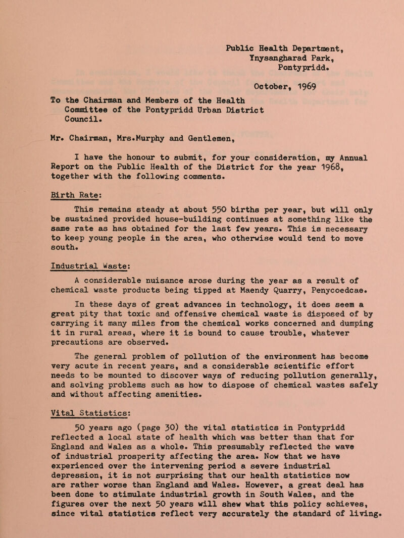 Public Health Department, Ynysangharad Park, Pontypridd. October, 1969 To the Chairman and Members of the Health Committee of the Pontypridd Urban District Council. Mr. Chairman, Mrs.Murphy and Gentlemen, I have the honour to submit, for your consideration, toy Annual Report on the Public Health of the District for the year 1968, together with the following comments. Birth Rate: This remains steady at about 550 births per year, but will only be sustained provided house-building continues at something like the same rate as has obtained for the last few years. This is necessary to keep young people in the area, who otherwise would tend to move south. Industrial Waste: A considerable nuisance arose during the year as a result of chemical waste products being tipped at Maendy Quarry, Penycoedcae. In these days of great advances in technology, it does seem a great pity that toxic and offensive chemical waste is disposed of by carrying it many miles from the chemical works concerned and dumping it in rural areas, where it is bound to cause trouble, whatever precautions sire observed. The general problem of pollution of the environment has become very acute in recent yesirs, and a considerable scientific effort needs to be mounted to discover ways of reducing pollution generally, and solving problems such as how to dispose of chemical wastes safely and without affecting amenities. Vital Statistics? 50 years ago (page 30) the vital statistics in Pontypridd reflected a locsil state of health which was better than that for England and Wales as a whole. This presumably reflected the wave of industrial prosperity affecting the area. Now that we have experienced over the intervening period a severe industrial depression, it is not surprising that our health statistics now are rather worse than England and Wales. However, a great deal has been done to stimulate industrial growth in South Wales, and the figures over the next 50 years will shew what this policy achieves, since vital statistics reflect very accurately the standard of living.
