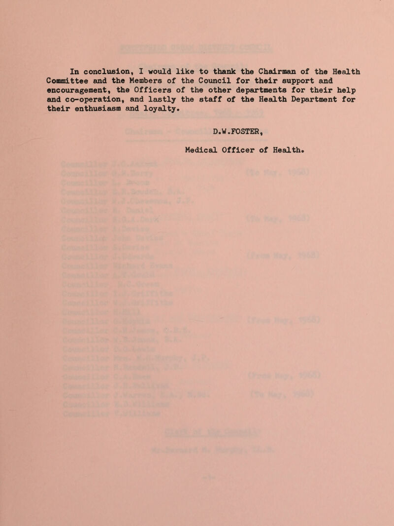 In conclusion, I would like to thank the Chairman of the Health Committee and the Members of the Council for their support and encouragement, the Officers of the other departments for their help and co-operation, and lastly the staff of the Health Department for their enthusiasm and loyalty. D.W.FOSTER, Medical Officer of Health.