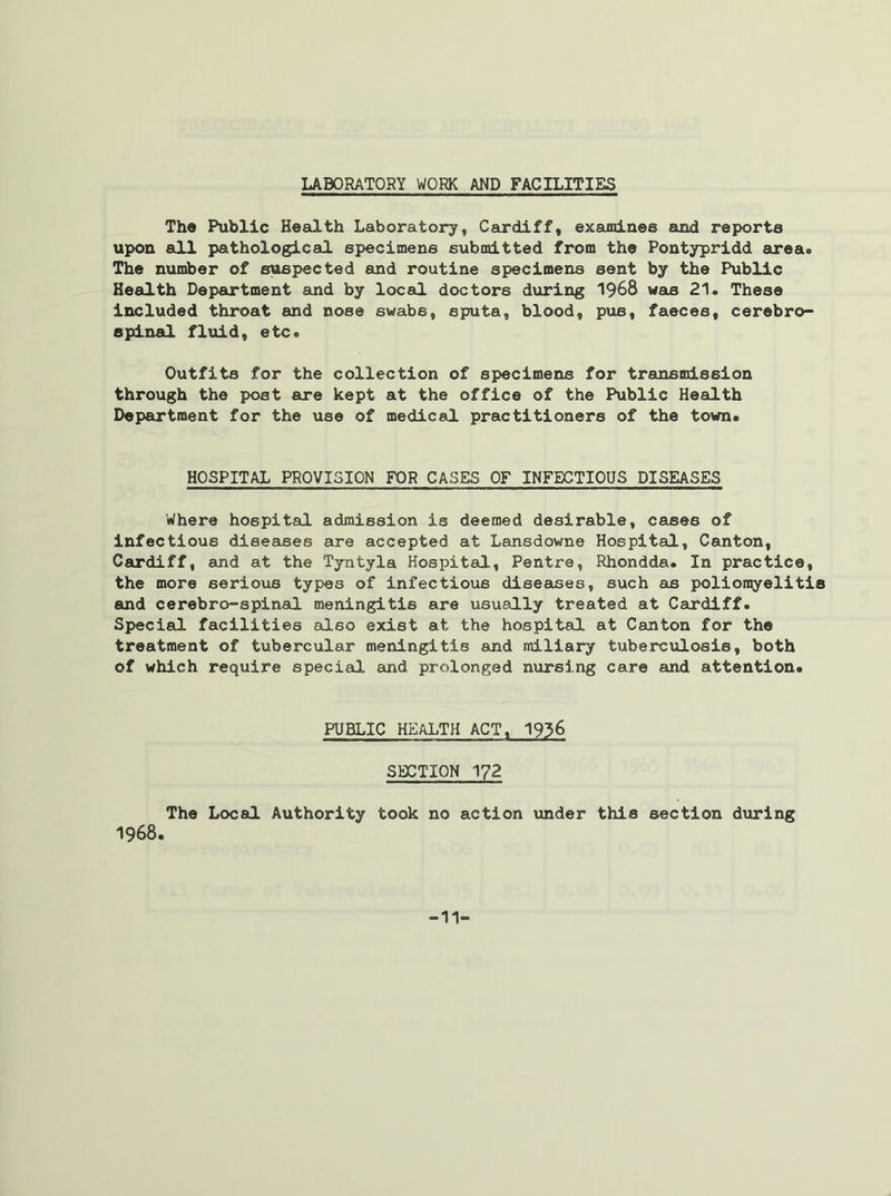 LABORATORY WORK AND FACILITIES The Public Health Laboratory, Cardiff, examines and reports upon all pathological specimens submitted from the Pontypridd area. The number of suspected and routine specimens sent by the Public Health Department and by local doctors during 1968 was 21. These included throat and nose swabs, sputa, blood, pus, faeces, cerebro- spinal fluid, etc. Outfits for the collection of specimens for transmission through the post are kept at the office of the Public Health Department for the use of medical practitioners of the town. HOSPITAL PROVISION FOR CASES OF INFECTIOUS DISEASES Where hospital admission is deemed desirable, cases of infectious diseases are accepted at Lansdowne Hospital, Canton, Cardiff, and at the Tyntyla Hospital, Pentre, Rhondda. In practice, the more serious types of infectious diseases, such as poliomyelitis and cerebro-spinal meningitis are usually treated at Cardiff. Special facilities also exist at the hospital at Canton for the treatment of tubercular meningitis and miliary tuberculosis, both of which require special and prolonged nursing care and attention. PUBLIC HEALTH ACT, 1936 SECTION 1?2 The Local Authority took no action under this section during 1968. -11