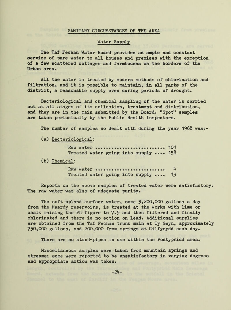 Water Supply The Taf Fechan Water Board provides an ample and constant service of pure water to all houses and premises with the exception of a few scattered cottages and farmhouses on the borders of the Urban area* All the water is treated by modern methods of chlorination and filtration, and it is possible to maintain, in all parts of the district, a reasonable supply even during periods of drought. Bacteriological and chemical sampling of the water is carried out at all stages of its collection, treatment and distribution, and they are in the main submitted by the Board. Spot samples are taken periodically by the Public Health Inspectors. The number of samples so dealt with during the year 1968 was:- (a) Bacteriological; Raw Water 101 Treated water going into supply .... 158 (b) Chemical: Raw Water 4 Treated water going into supply .... 13 Reports on the above samples of treated water were satisfactory. The raw water was also of adequate purity. The soft upland surface water, some 3*200,000 gallons a day from the Maerdy reservoirs, is treated at the Works with lime or chalk raising the Ph figure to 7.5 and then filtered and finally chlorinated and there is no action on lead. Additional supplies are obtained from the Taf Fechan trunk main at Ty Gwyn, approximately 750,000 gallons, and 200,000 from springs at Cilfynydd each day. There are no stand-pipes in use within the Pontypridd area. Miscellaneous samples were taken from mountain springs and streams; some were reported to be unsatisfactory in varying degrees and appropriate action was taken. -24-