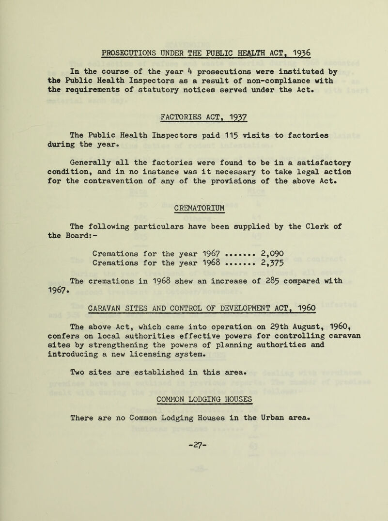 PROSECUTIONS UNDER THE PUBLIC HEALTH ACT, 1936 In the course of the year 4 prosecutions were instituted by the Public Health Inspectors as a result of non-compliance with the requirements of statutory notices served under the Act. FACTORIES ACT, 1937 The Public Health Ihspectors paid 115 visits to factories during the year. Generally all the factories were found to be in a satisfactory condition, and in no instance was it necessary to take legal action for the contravention of any of the provisions of the above Act. CREMATORIUM The following particulars have been supplied by the Clerk of the Board:- Cremations for the year 1967 2,090 Cremations for the year 1968 2,375 The cremations in 1968 shew an increase of 285 compared with 1967. CARAVAN SITES AND CONTROL OF DEVELOPMENT ACT, i960 The above Act, which came into operation on 29th August, I960, confers on local authorities effective powers for controlling caravan sites by strengthening the powers of planning authorities and introducing a new licensing system. Two sites are established in this area. COMMON LODGING HOUSES There are no Common Lodging Houses in the Urban area. -27-