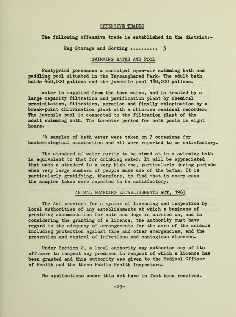 OFFENSIVE TRADES The following offensive trade is established in the district:- Rag Storage and Sorting 3 SWIMMING BATHS AND POOL Pontypridd possesses a municipal open-air swimming bath and paddling pool situated in the Ynysangharad Park. The adult bath holds 460,000 gallons and the juvenile pool 180,000 gallons. Water is supplied from the town mains, and is treated by a large capacity filtration and purification plant by chemical precipitation, filtration, aeration and finally chlorination by a break-point chlorination plant with a chlorine residual recorder. The juvenile pool is connected to the filtration plant of the adult swimming bath. The turnover period for both pools is eight hours. 14 samples of bath water were taken on 7 occasions for bacteriological examination and all were reported to be satisfactory. The standard of water purity to be aimed at in a swimming bath is equivalent to that for drinking water. It will be appreciated that such a standard is a very high one, particularly during periods when very large numbers of people make use of the baths. It is particularly gratifying, therefore, to find that in every case the samples taken were reported to be satisfactory. ANIMAL BOARDING ESTABLISHMENTS ACT, 1963 The Act provides for a system of licensing and inspection by local authorities of any establishments at which a business of providing accommodation for cats and dogs is carried on, and in considering the granting of a licence, the authority must have regard to the adequacy of arrangements for the care of the animals including protection against fire and other emergencies, and the prevention and control of infectious and contagious diseases. Under Section 2, a local authority may authorise any of its officers to inspect any premises in respect of which a licence has been granted and this authority was given to the Medical Officer of Health and the three Public Health Inspectors. No applications under this Act have in fact been received. -29-