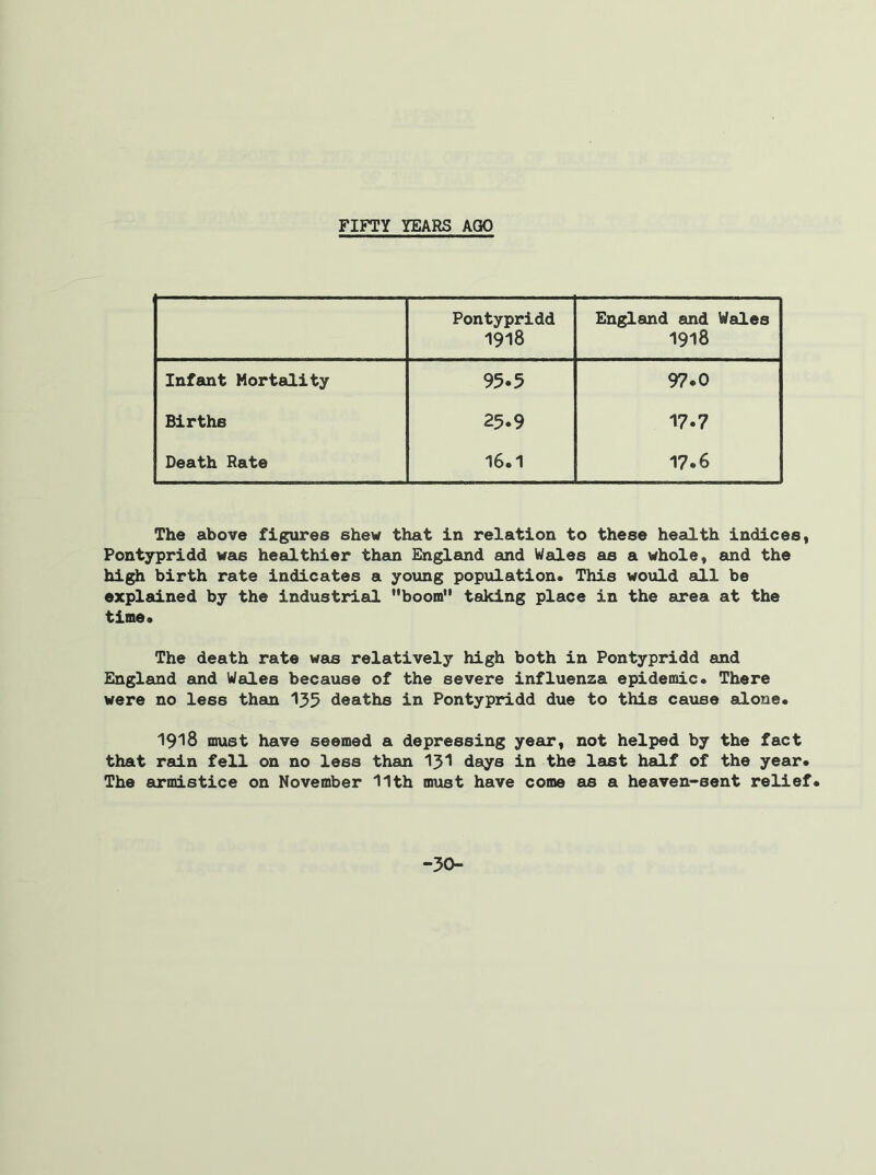 FIFTY YEARS AGO Pontypridd 1918 England and Wales 1918 Infant Mortality 95.5 97.0 Births 25.9 17.7 Death Rate 16.1 17.6 The above figures shew that in relation to these health indices, Pontypridd was healthier than England and Wales as a whole, and the high birth rate indicates a young population. This would all be explained by the industrial boom taking place in the area at the time. The death rate was relatively high both in Pontypridd and England and Wales because of the severe influenza epidemic. There were no less them 135 deaths in Pontypridd due to this cause alone. 1918 must have seemed a depressing year, not helped by the fact that rain fell on no less than 131 days in the last half of the year. The armistice on November 11th must have come as a heaven-sent relief. -30-