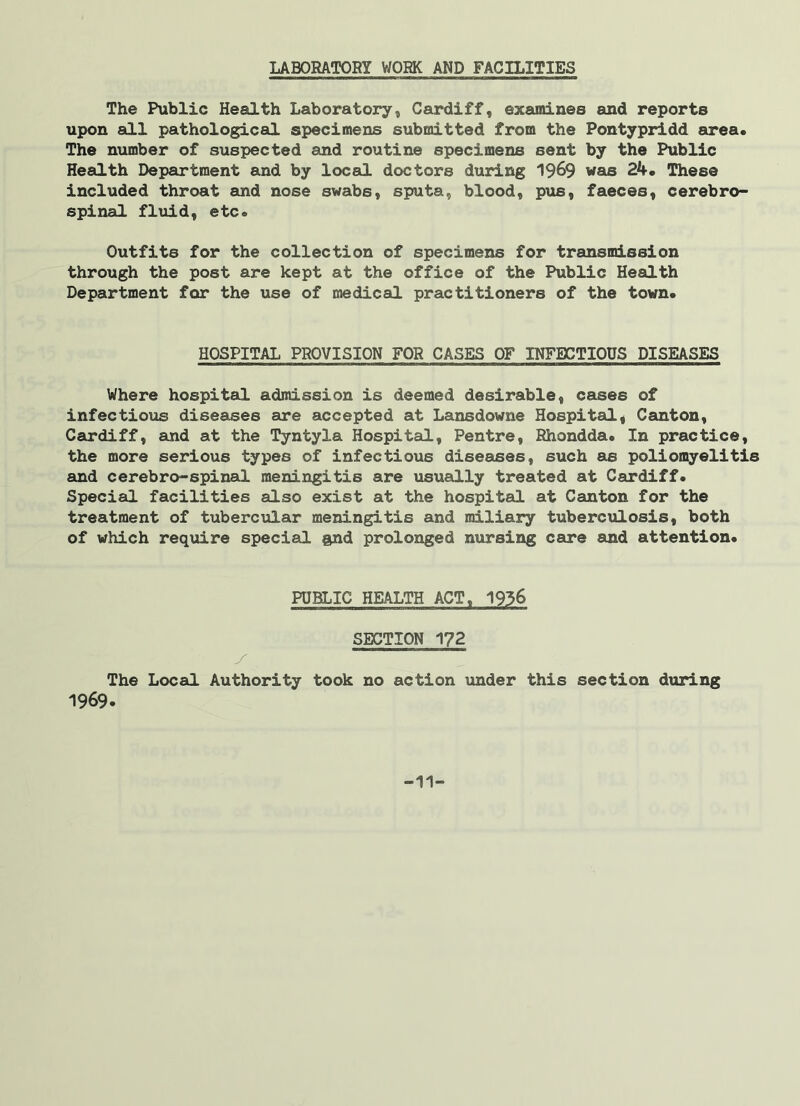 LABORATORY WORK AND FACILITIES The Public Health Laboratory, Cardiff, examines and reports upon all pathological specimens submitted from the Pontypridd area. The number of suspected and routine specimens sent by the Public Health Department and by local doctors during 1969 was 24. These included throat and nose swabs, sputa, blood, pus, faeces, cerebro- spinal fluid, etc. Outfits for the collection of specimens for transmission through the post are kept at the office of the Public Health Department for the use of medical practitioners of the town. HOSPITAL PROVISION FOR CASES OF INFECTIOUS DISEASES Where hospital admission is deemed desirable, cases of infectious diseases are accepted at Lansdowne Hospital, Canton, Cardiff, and at the Tyntyla Hospital, Pentre, Rhondda. In practice, the more serious types of infectious diseases, such as poliomyelitis and cerebro-spinal meningitis are usually treated at Cardiff. Special facilities also exist at the hospital at Canton for the treatment of tubercular meningitis and miliary tuberculosis, both of which require special and prolonged nursing care and attention. PUBLIC HEALTH ACT, 1936 SECTION 172 y The Local Authority took no action under this section during 1969. -11-