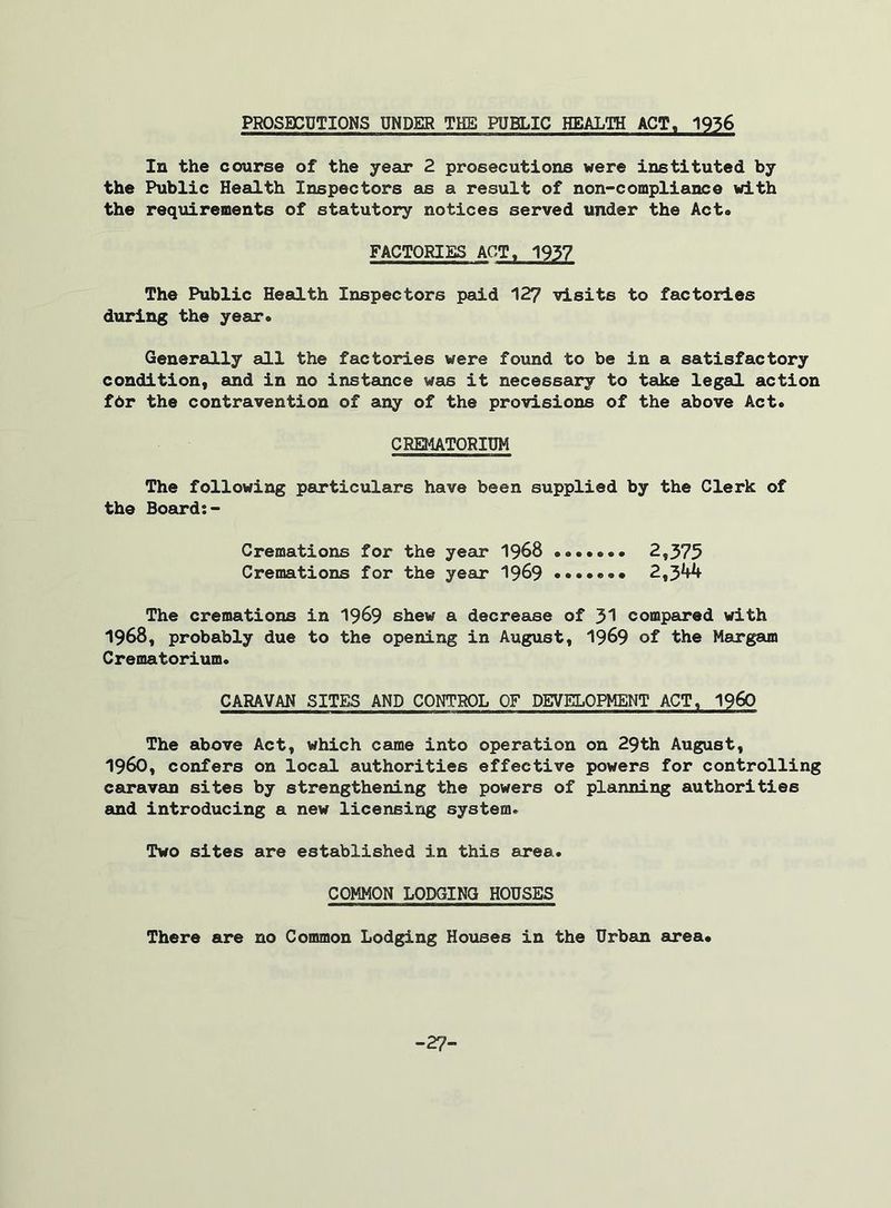 PROSECUTIONS UNDER THE PUBLIC HEALTH ACT, 1936 In the course of the year 2 prosecutions were instituted by the Public Health Inspectors as a result of non-compliance with the requirements of statutory notices served under the Act* FACTORIES ACT, 1937 The Public Health Inspectors paid 127 visits to factories during the year. Generally all the factories were found to be in a satisfactory condition, and in no instance was it necessary to take legal action fbr the contravention of any of the provisions of the above Act. CREMATORIUM The following particulars have been supplied by the Clerk of the Board:- Cremations for the year 1968 2,375 Cremations for the year 1969 2,344 The cremations in 1969 shew a decrease of 31 compared with 1968, probably due to the opening in August, 1969 of the Margam Crematorium. CARAVAN SITES AND CONTROL OF DEVELOPMENT ACT, i960 The above Act, which came into operation on 29th August, I960, confers on local authorities effective powers for controlling caravan sites by strengthening the powers of planning authorities and introducing a new licensing system. Two sites are established in this area. COMMON LODGING HOUSES There are no Common Lodging Houses in the Urban area. -27-