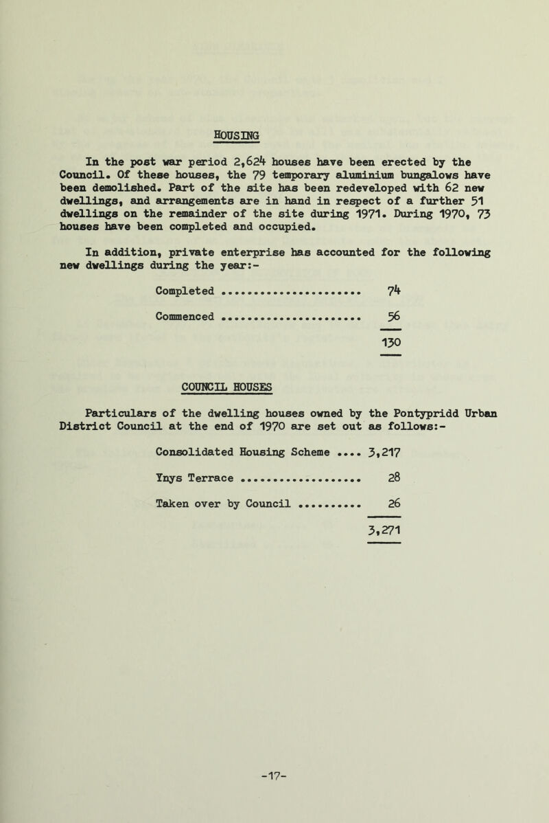HOUSING In the post war period 2,624 houses have been erected by the Council. Of these houses, the 79 temporary aluminium bungalows have been demolished. Part of the site has been redeveloped with 62 new dwellings, and arrangements are in hand in respect of a further 51 dwellings on the remainder of the site during 1971• During 1970, 73 houses have been completed and occupied. In addition, private enterprise has accounted for the following new dwellings during the year Completed 74 Commenced 56 130 COUNCIL HOUSES Particulars of the dwelling houses owned by the Pontypridd Urban District Council at the end of 1970 are set out as follows:- Consolidated Housing Scheme .... 3*217 Ynys Terrace 28 Taken over by Council 26 3,271 -17-