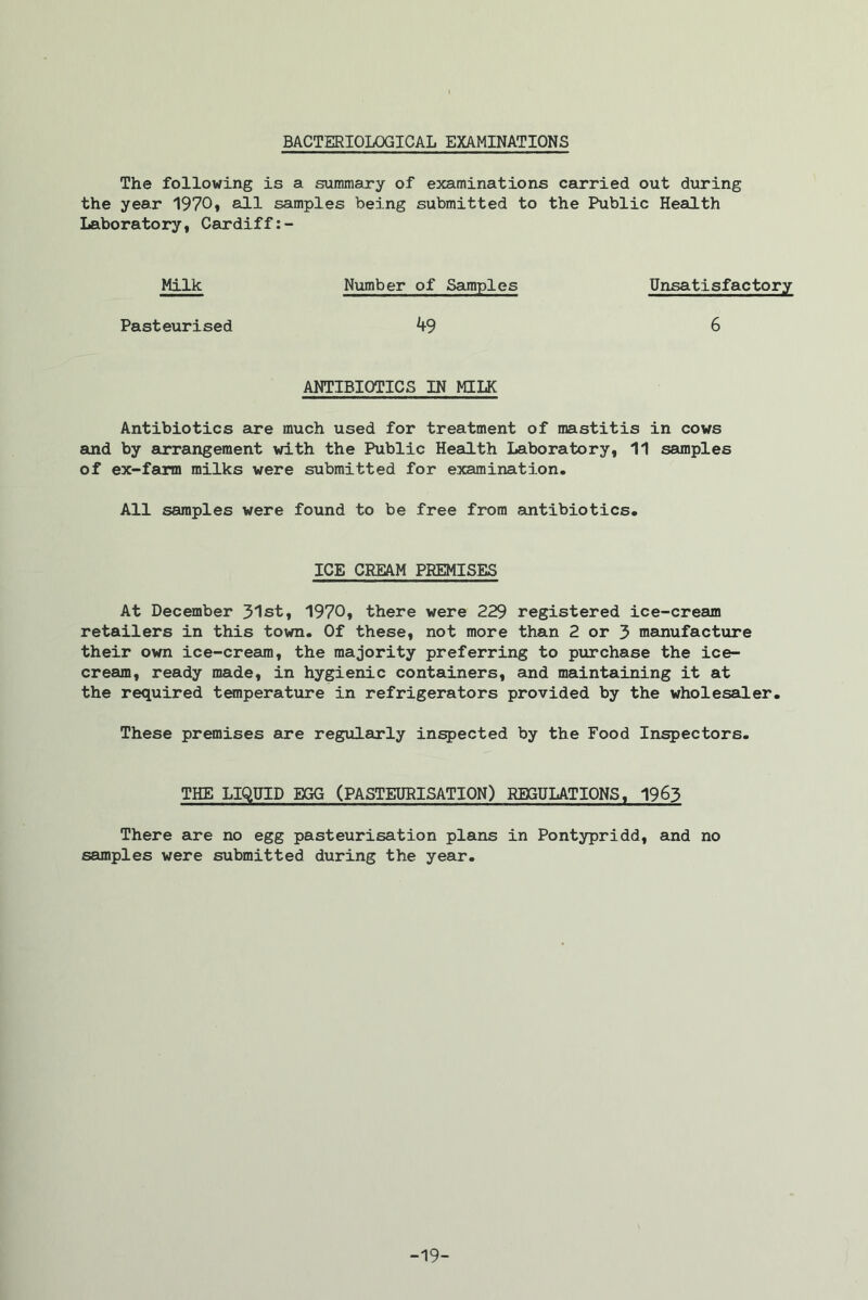 BACTERIOLOGICAL EXAMINATIONS The following is a summary of examinations carried out during the year 1970, all samples being submitted to the Public Health Laboratory, Cardiff:- Milk Number of Samples Unsatisfactory Pasteurised ^9 6 ANTIBIOTICS IN MILK Antibiotics are much used for treatment of mastitis in cows said by arrangement with the Public Health Laboratory, 11 samples of ex-farm milks were submitted for examination. All samples were found to be free from antibiotics. ICE CREAM PREMISES At December 31st, 1970, there were 229 registered ice-cream retailers in this town. Of these, not more than 2 or 3 manufacture their own ice-cream, the majority preferring to purchase the ice- cream, ready made, in hygienic containers, and maintaining it at the required temperature in refrigerators provided by the wholesaler. These premises are regularly inspected by the Food Inspectors. THE LIQUID EGG (PASTEURISATION) REGULATIONS, 1963 There are no egg pasteurisation plans in Pontypridd, and no samples were submitted during the year. -19-