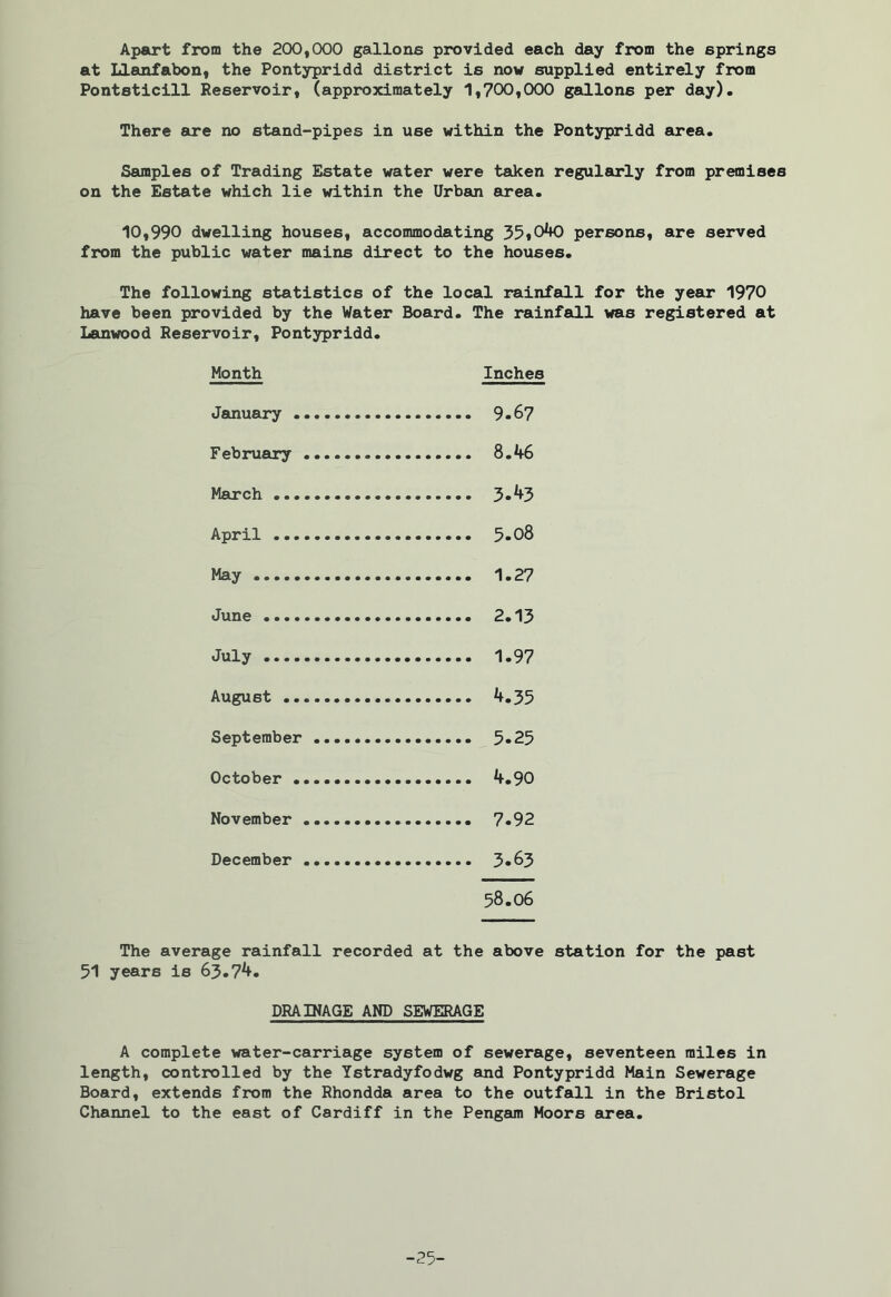 Apart from the 200,000 gallons provided each day from the springs at Llanfabon, the Pontypridd district is now supplied entirely from Pontsticill Reservoir, (approximately 1,700,000 gallons per day). There are no stand-pipes in U6e within the Pontypridd area. Samples of Trading Estate water were taken regularly from premises on the Estate which lie within the Urban area. 10,990 dwelling houses, accommodating 35»040 persons, are served from the public water mains direct to the houses. The following statistics of the local rainfall for the year 1970 have been provided by the Water Board. The rainfall was registered at Lanwood Reservoir, Pontypridd. Month Inches January 9.67 February 8.46 March April 5- 08 May 1.27 June 2*13 July 1.97 August 4.35 September 3*23 October 4.90 November 7*92 December 3*63 58.06 The average rainfall recorded at the above station for the past 51 years is 63.74. DRAINAGE AND SEWERAGE A complete water-carriage system of sewerage, seventeen miles in length, controlled by the Ystradyfodwg and Pontypridd Main Sewerage Board, extends from the Rhondda area to the outfall in the Bristol Channel to the east of Cardiff in the Pengam Moors area. -25-