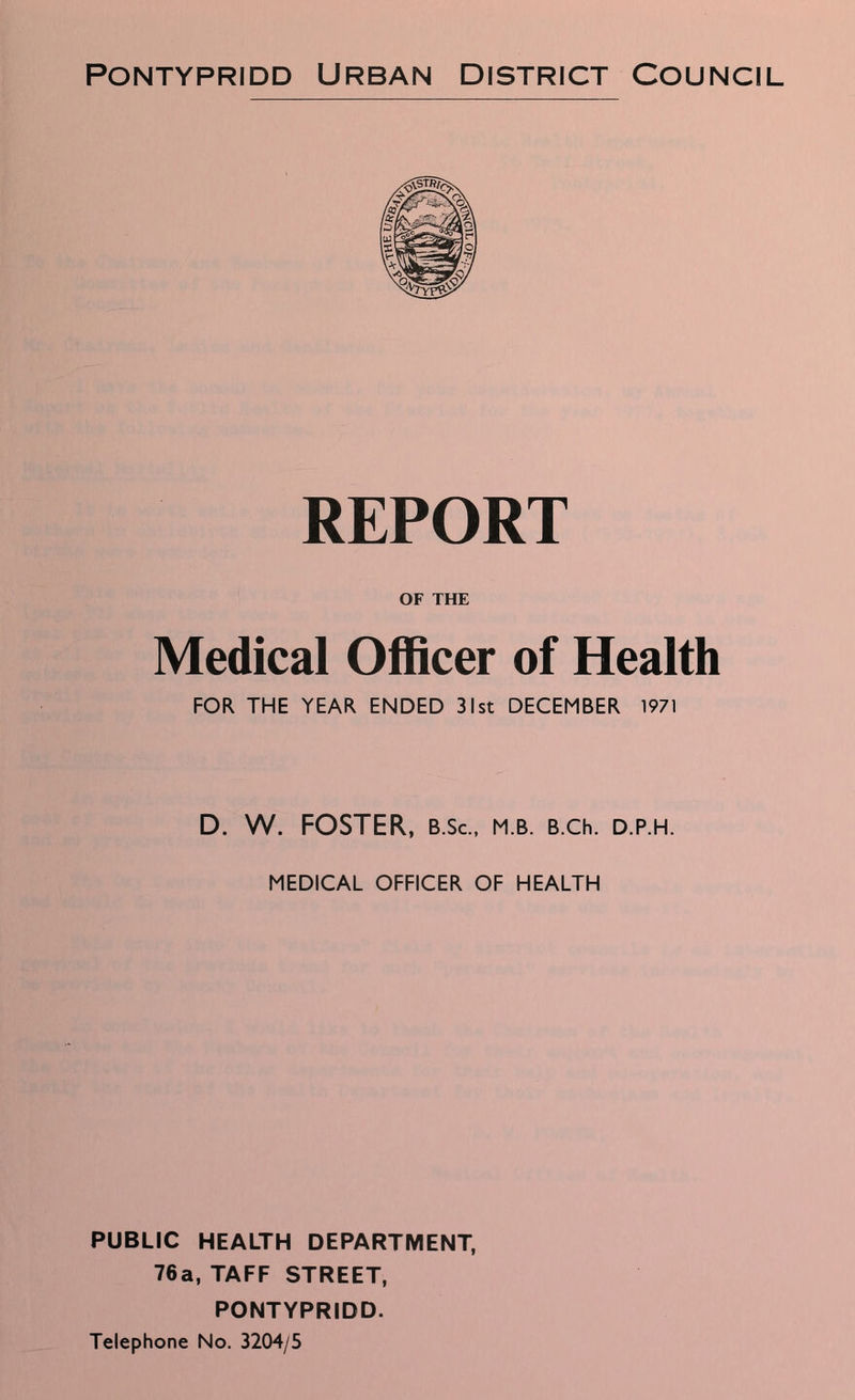 REPORT OF THE Medical Officer of Health FOR THE YEAR ENDED 31st DECEMBER 1971 D. W. FOSTER, b.Sc., m.b. B.ch. d.p.h. MEDICAL OFFICER OF HEALTH PUBLIC HEALTH DEPARTMENT, 76a, TAFF STREET, PONTYPRIDD. Telephone No. 3204/5
