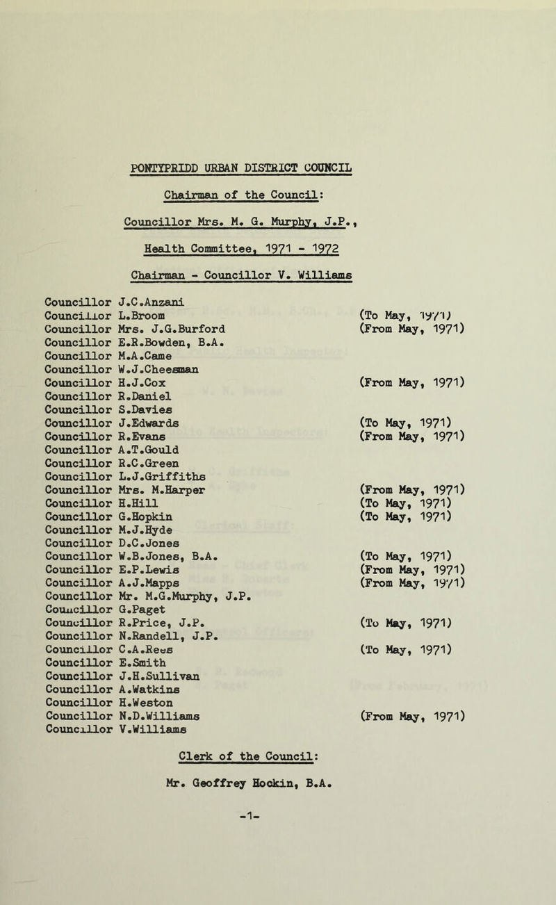 Councillor Councillor Councillor Councillor Councillor Councillor Councillor Councillor Councillor Councillor Councillor Councillor Councillor Councillor Councillor Councillor Councillor Councillor Councillor Councillor Councillor Councillor Councillor Councillor Councillor Councillor Councillor Councillor Councillor Councillor Councillor Councillor Councillor Chairman of the Council: Councillor Mrs. M. G. Murphy, J.P.t Health Committee, 1971 - 1972 Chairman - Councillor V. Williams J.C.Anzani L.Broom (To May, 197 U Mrs. J.G.Burford E.R.Bowden, B.A. M.A.Came W.J.Cheesman (From May, 1971) H.J.Cox R. Daniel S. Davies (From May, 1971) J.Edwards (To May, 1971) R.Evans A.T.Gould R.C.Green L.J.Griffiths (From May, 1971) Mrs. M.Harper (From May, 1971) H.Hill (To May, 1971) G.Hopkin M.J.Hyde D.C.Jones (To May, 1971) W.B.Jones, B.A. (To May, 1971) E.P.Lewis (From May, 1971) A.J.Mapps Mr. M.G.Murphy, J.P. G.Paget (From May, 1971) R.Price, J.P. N.Randell, J.P. (To May, 1971) C.A.Rees E.Smith J.H.Sullivan A.Watkins H.Weston (To May, 1971) N.D.Williams V.Williams (From May, 1971) Cleric of the Council: Mr. Geoffrey Hockin, B.A. -1-