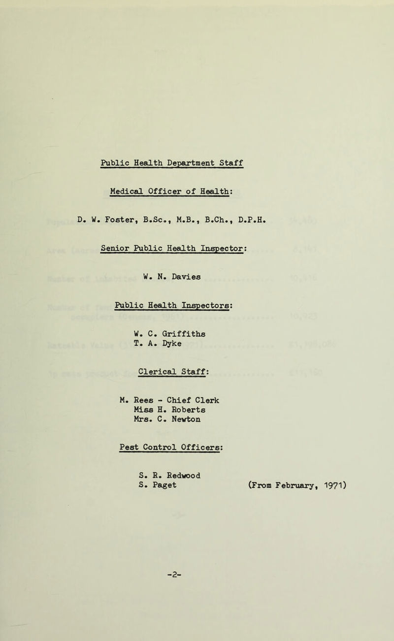 Public Health Department Staff Medical Officer of Health; D. W. Foster, B.Sc., M.B., B.Ch., D.P.H. Senior Public Health Inspector: W. N. Davies Public Health Inspectors: W. C. Griffiths T. A. Dyke Clerical Staff: M. Rees - Chief Clerk Miss H. Roberts Mrs. C. Newton Pest Control Officers: S. R. Redwood S. Paget (From February, 1971)