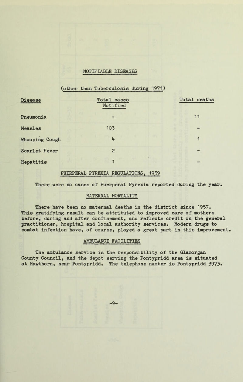 NOTIFIABLE DISEASES (other than Tuberculosis during 1971) Disease Total cases Notified Pneumonia Measles 103 Whooping Cough 4 Scarlet Fever 2 Hepatitis 1 PUERPERAL PYREXIA REGULATIONS, 1939 Total deaths 11 1 There were no cases of Puerperal Pyrexia reported during the year. MATERNAL MORTALITY There have been no maternal deaths in the district since 1957* This gratifying result can be attributed to improved care of mothers before, during and after confinement, and reflects credit on the general practitioner, hospital and local authority services. Modern drugs to combat infection have, of course, played a great part in this improvement, AMBULANCE FACILITIES The ambulance service is the responsibility of the Glamorgan County Council, and the depot serving the Pontypridd area is situated at Hawthorn, near Pontypridd, The telephone number is Pontypridd 3973* -9-