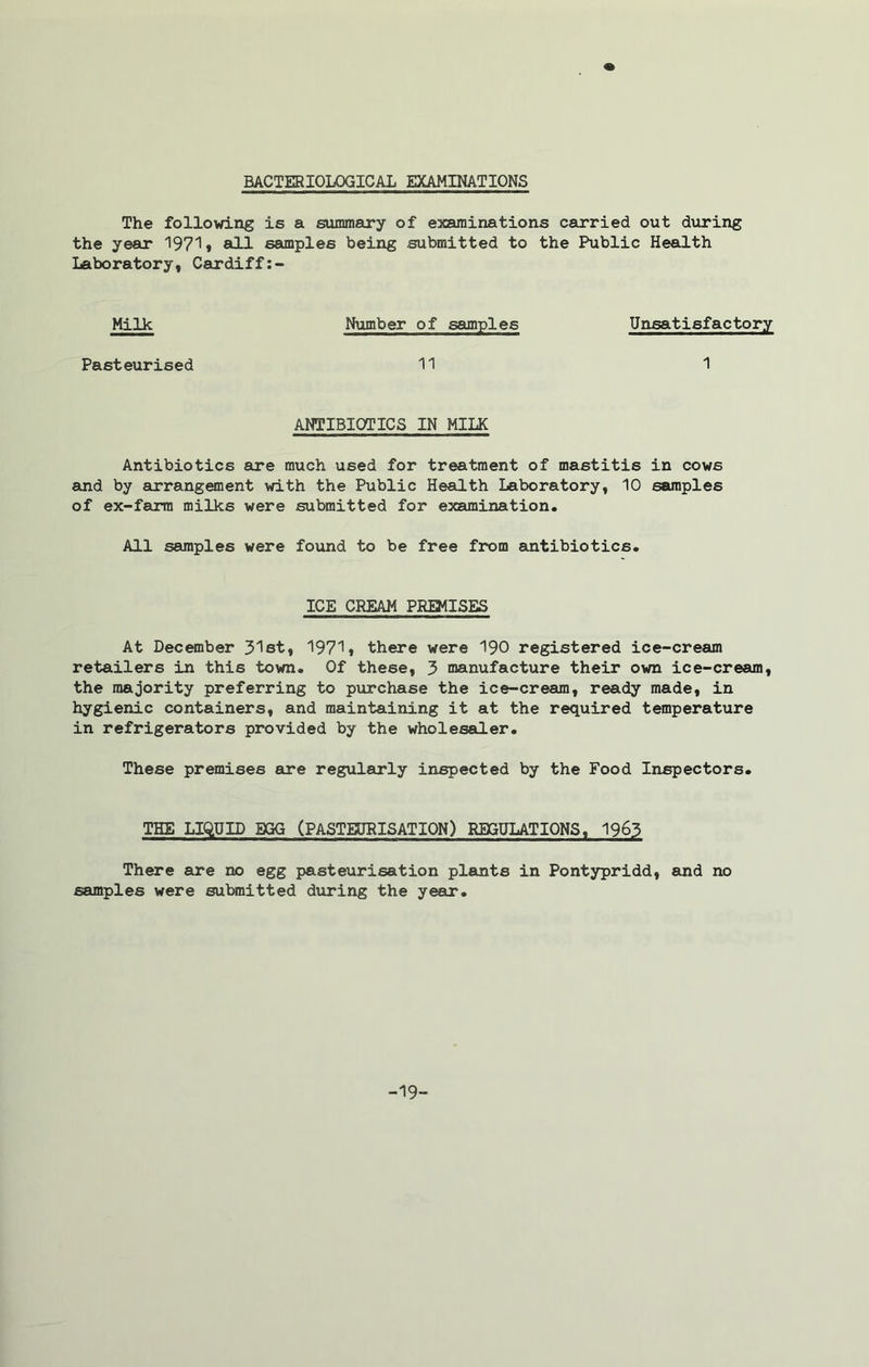 BACTERIOLOGICAL EXAMINATIONS The following is a summary of examinations carried out during the year 1971* all samples being submitted to the Public Health Laboratory, Cardiff:- Milk Number of samples Unsatisfactory Pasteurised 11 1 ANTIBIOTICS IN MILK Antibiotics sire much used for treatment of mastitis in cows and by arrangement with the Public Health Laboratory, 10 samples of ex-farm milks were submitted for examination. All samples were found to be free from antibiotics. ICE CREAM PREMISES At December 31st, 1971* there were 190 registered ice-cream retailers in this town. Of these, 3 manufacture their own ice-cream, the majority preferring to purchase the ice-cream, ready made, in hygienic containers, and maintaining it at the required temperature in refrigerators provided by the wholesaler. These premises are regularly inspected by the Food Inspectors. THE LIQUID EGG (PASTEURISATION) REGULATIONS, 1963 There are no egg pasteurisation plants in Pontypridd, and no samples were submitted during the year. -19-