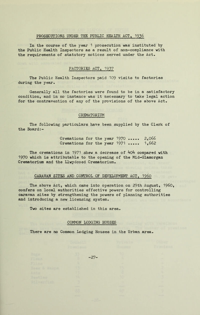 PROSECUTIONS UNDER THE PUBLIC HEALTH ACT, 1936 In the course of the year 1 prosecution was instituted by the Public Health Inspectors as a result of non-compliance with the requirements of statutory notices served under the Act. FACTORIES ACT, 1937 The Public Health Inspectors paid 109 visits to factories during the year. Generally all the factories were found to be in a satisfactory condition, and in no instance was it necessary to take legal action for the contravention of any of the provisions of the above Act. CREMATORIUM The following particulars have been supplied by the Clerk of the Board:- Cremations for the year 1970 2,066 Cremations for the year 1971 1,662 The cremations in 1971 shew a decrease of kok compared with 1970 which is attributable to the opening of the Mid-Glamorgan Crematorium and the Llwydcoed Crematorium. CARAVAN SITES AND CONTROL OF DEVELOPMENT ACT, i960 The above Act, which came into operation on 29th August, i960, confers on local authorities effective powers for controlling caravan sites by strengthening the powers of planning authorities and introducing a new licensing system. Two sites are established in this area. COMMON LODGING HOUSES There are no Common Lodging Houses in the Urban area. -27-
