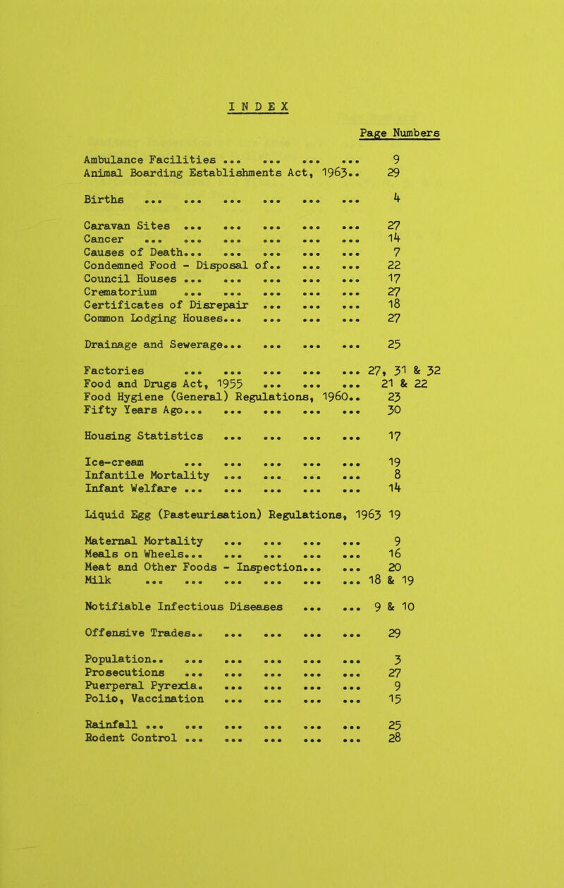 INDEX Page Numbers Ambulance Facilities Animal Boarding Establishments Act, 1963 9 29 Births •. • 4 Caravan Sites Cancer ••• ... ««« ... Causes of Death Condemned Food - Disposal of.. Council Houses ... Crematorium ... Certificates of Disrepair ... Common Lodging Houses 27 14 7 22 17 27 18 27 Drainage and Sewerage... 25 Factories ... ... ... .. Food and Drugs Act, 1955 ... •• Food Hygiene (General) Regulations, Fifty Years Ago I960 271 31 & 32 21 & 22 23 30 Housing Statistics ... 17 Ic e-crearn ... ... ... Infantile Mortality Infant Welfare ... ... ... 19 8 14 Liquid Egg (Pasteurisation) Regulations, 1963 19 Maternal Mortality Meals on Wheels... Meat and Other Foods Milk • • • o • • - Inspection... o•• ••• ••• ... 9 • •. 16 ... 20 ... 18 & 19 Notifiable Infectious Diseases 9 8c 10 Offensive Trades., 29 Population.. ... ... ... Prosecutions Puerperal Pyrexia. ... ... Polio, Vaccination • • • • • • • • • • • « • • • • • • 3 27 9 15 Rainfall ... ... Rodent Control ... 25 28