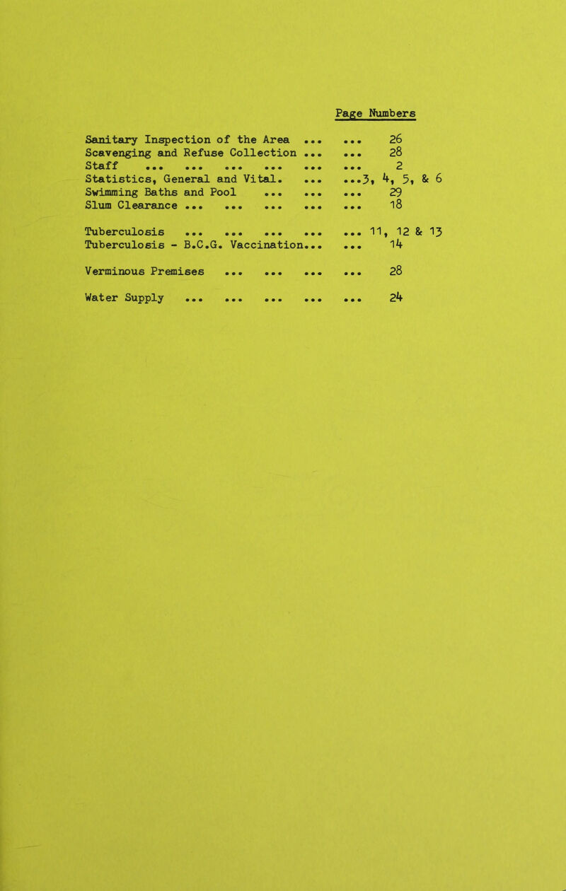 Page Numbers Sanitary Inspection of the Area ... Scavenging and Refuse Collection ... Staff ... ... ... ... ... Statistics, General and Vital. ... Swimming Baths and Pool Slum Clearance ... ... ... ... ... 26 ... 28 ... 2 ••»3» 5* & 6 ... 29 ... 18 Tuberculosis ... ... ... ... Tuberculosis - B.C.G. Vaccination... ... 11, 12 & 13 ... 14 Verminous Premises 28 Water Supply ... ... ... ... ... 24