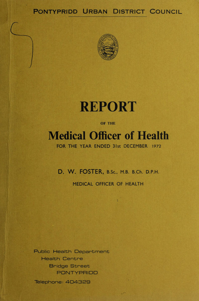 REPORT OF THE Medical Officer of Health FOR THE YEAR ENDED 31st DECEMBER 1972 D. W. FOSTER, b.Sc., m b. b.ch. d.p.h. MEDICAL OFFICER OF HEALTH Public Health Department Health Centre Bridge Street PONTYPRIDD