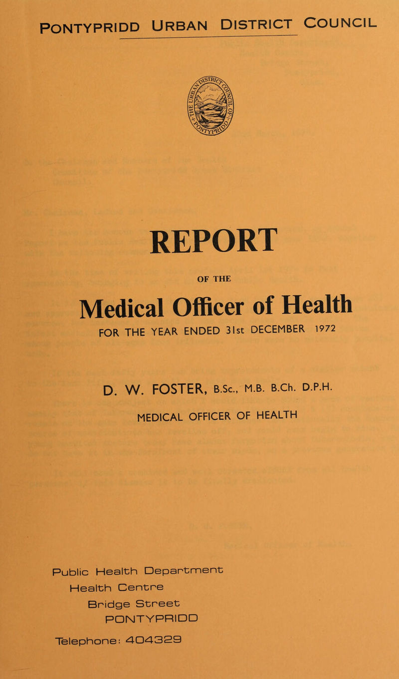 REPORT OF THE Medical Officer of Health FOR THE YEAR ENDED 31st DECEMBER 1972 D. W. FOSTER, b.Sc., m.b. B.ch. d.p.h. MEDICAL OFFICER OF HEALTH Public Health Department Health Centre Bridge Street PONTYPRIDD