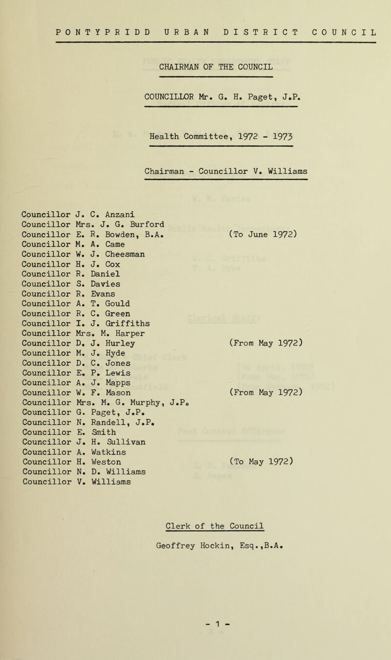 Councillor Councillor Councillor Councillor Councillor Councillor Councillor Councillor Councillor Councillor Councillor Councillor Councillor Councillor Councillor Councillor Councillor Councillor Councillor Councillor Councillor Councillor Councillor Councillor Councillor Councillor Councillor Councillor CHAIRMAN OF THE COUNCIL COUNCILLOR Mr. G. H. Paget, J.P, Health Committee, 1972 - 1973 Chairman - Councillor V. Williams J. C. Anzani Mrs. J. G. Burford E. R. Bowden, B.A. (To June 1972) M. A. Came W. J. Cheesman H. J. Cox R. Daniel S. Davies R. Evans A. T. Gould R. C. Green I. J. Griffiths Mrs. M. Harper D. J. Hurley (From May 1972) M. J. Hyde D. C. Jones E. P. Lewis A. J. Mapps W. F. Mason (From May 1972) Mrs. M. G. Murphy, J.P0 G. Paget, J.P. N. Randell, J.P. E. Smith J. H. Sullivan A. Watkins H. Weston (To May 1972) N. D. Williams V. Williams Clerk of the Council Geoffrey Hockin, Esq.,B.A. 1