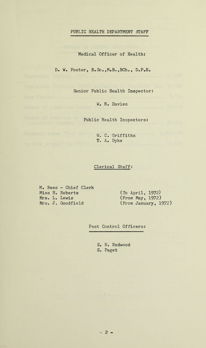 Medical Officer of Health: D. W. Foster, B.Sc•,M.B.,BCh., D.P.H. Senior Public Health Inspector: W. N. Davies Public Health Inspectors W. C. Griffiths T. A. Dyke Clerical Staff M. Rees - Chief Clerk Miss H. Roberts Mrs. L. Lewis Mrs. J. Goodfield (To April, 1972) (From May, 1972) (From January, 1972) Pest Control Officers S. R. Redwood S. Paget 2