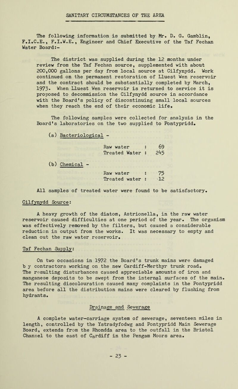 The following information is submitted by Mr. D. G. Gamblin, F.I.C.E., F.I.W.E., Engineer and Chief Executive of the Taf Fechan Water Board The district was supplied during the 12 months under review from the Taf Fechan source, supplemented with about 200,000 gallons per day from local source at Cilfynydd. Work continued on the permanent restoration of Lluest Wen reservoir and the contract should be substantially completed by March, 1973* When Lluest Wen reservoir is returned to service it is proposed to decommission the Cilfynydd source in accordance with the Board's policy of discontinuing small local sources when they reach the end of their economic life. The following samples were collected for analysis in the Board's laboratories on the two supplied to Pontypridd. (a) Bacteriological - (b) Chemical - Raw water : 69 Treated Water : 2^5 Raw water : 75 Treated water : 12 All samples of treated water were found to be satisfactory. Cilfynydd Source: A heavy growth of the diatom, Astrionella, in the raw water reservoir caused difficulties at one period of the year. The organism was effectively removed by the filters, but caused a considerable reduction in output from the works. It was necessary to empty and clean out the raw water reservoir. Taf Fechan Supply: On two occasions in 1972 the Board's trunk mains were damaged b y contractors working on the new Cardiff-Merthyr trunk roado The resulting disturbances caused appreciable amounts of iron and manganese deposits to be swept from the internal surfaces of the main. The resulting discolouration caused many complaints in the Pontypridd area before all the distribution mains were cleared by flushing from hydrants. Drainage and Sewerage A complete water-carriage system of sewerage, seventeen miles in length, controlled by the Ystradyfodwg and Pontypridd Main Sewerage Board, extends from the Rhondda area to the outfall in the Bristol Channel to the east of Cardiff in the Pengam Moors area. - 23 -