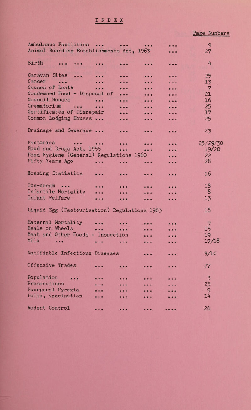 INDEX Ambulance Facilities ... ... Animal Boarding Establishments Act, 1963 Birth Caravan Bites .•. ... ... Cancer ... ... ... Causes of Death ... ... Condemned Food - Disposal of ... Council Houses ... ... Crematorium ... ... ... Certificates of Disrepair ... Common Lodging Houses ... ... Drainage and Sewerage ... ... Factories ... ... ... Food and Drugs Act, 1955 ••• Food Hygiene (General) Regulations I960 Fifty Years Ago ... ... Housing Statistics ... ... Ice-cream ... ... ... Infantile Mortality ... ... Infant Welfare ... ... Liquid Egg (Pasteurisation) Regulations 1963 Maternal Mortality Meals on Wheels Meat and Other Foods Milk ... - Inspection Notifiable Infectious Diseases Offensive Trades ... Population ... ... Prosecutions ... Puerperal Pyrexia ... Polio, vaccination ... Page Numbers 9 27 4 25 13 7 21 16 25 17 25 23 25/29/3O 19/20 22 28 16 18 8 13 18 9 15 19 17A8 9/10 27 3 25 9 14 Rodent Control 26
