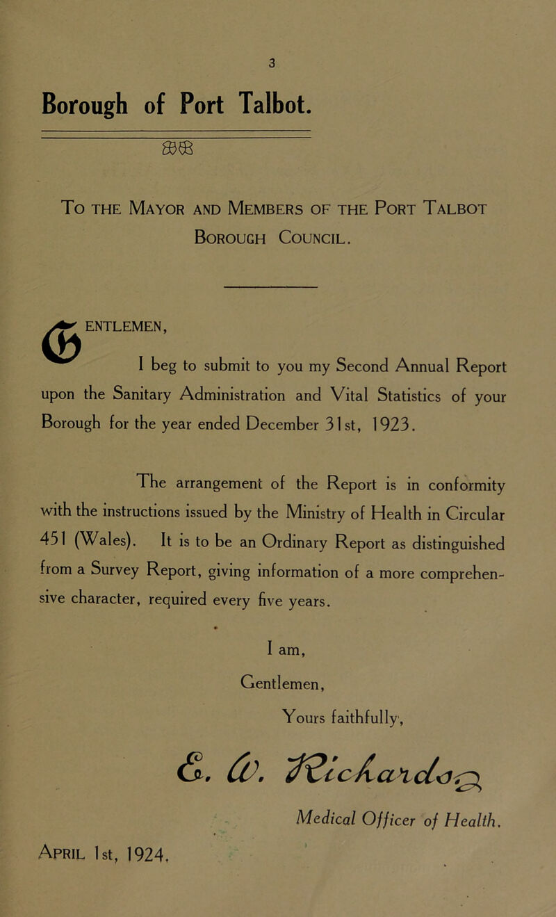 Borough of Port Talbot. gj® To the Mayor and Members of the Port Talbot Borough Council. <B ENTLEMEN, I beg to submit to you my Second Annual Report upon the Sanitary Administration and Vital Statistics of your Borough for the year ended December 31st, 1923. The arrangement of the Report is m conformity with the instructions issued by the Ministry of Health in Circular 451 (Wales). It is to be an Ordinary Report as distinguished fiom a Survey Report, giving information of a more comprehen- sive character, required every five years. I am, Gentlemen, Yours faithfully, (5 d\ ^^ccJxa 1 cl Medical Officer of Health, April 1st, 1924,