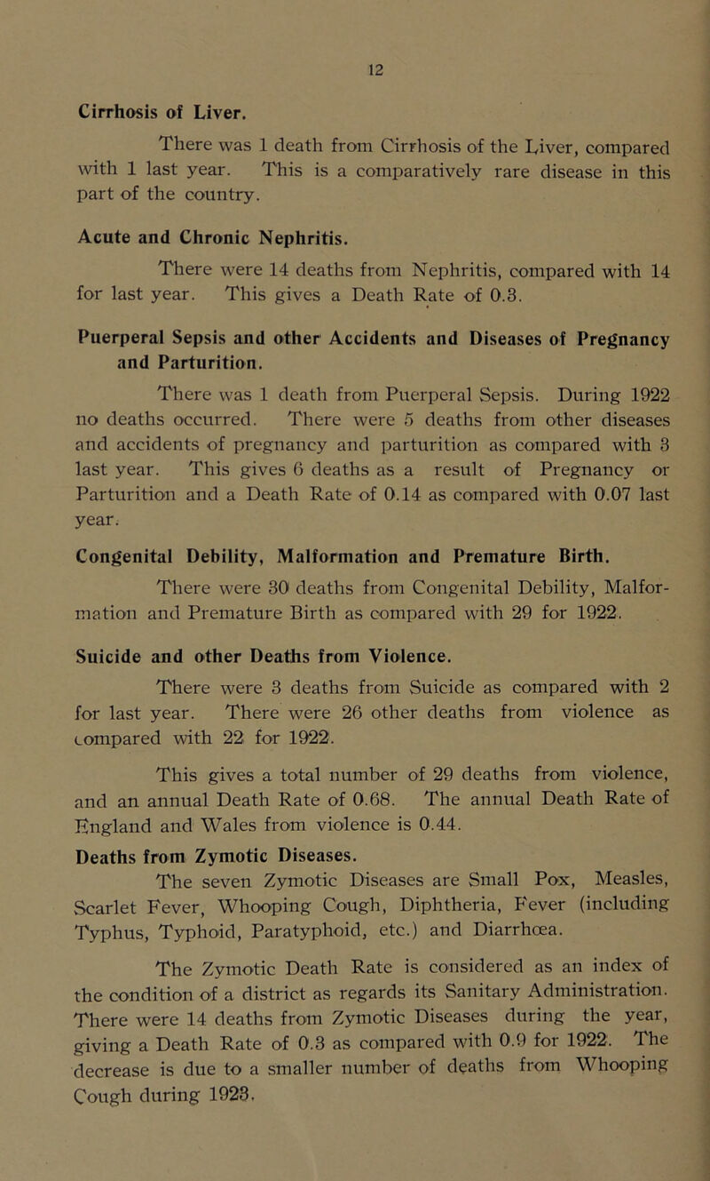 Cirrhosis of Liver. There was 1 death from Cirrhosis of the Liver, compared with 1 last year. This is a comparatively rare disease in this part of the country. Acute and Chronic Nephritis. There were 14 deaths from Nephritis, compared with 14 for last year. This gives a Death Rate of 0.3. Puerperal Sepsis and other Accidents and Diseases of Pregnancy and Parturition. There was 1 death from Puerperal Sepsis. During 1922 no deaths occurred. There were 5 deaths from other diseases and accidents of pregnancy and parturition as compared with 3 last year. This gives 6 deaths as a result of Pregnancy or Parturition and a Death Rate of 0.14 as compared with 0.07 last year. Congenital Debility, Malformation and Premature Birth. There were 30 deaths from Congenital Debility, Malfor- mation and Premature Birth as compared with 29 for 1922. Suicide and other Deaths from Violence. There were 3 deaths from Suicide as compared with 2 for last year. There were 26 other deaths from violence as compared with 22 for 1922. This gives a total number of 29 deaths from violence, and an annual Death Rate of 0.68. The annual Death Rate of England and Wales from violence is 0.44. Deaths from Zymotic Diseases. The seven Zymotic Diseases are Small Pox, Measles, Scarlet Fever, Whooping Cough, Diphtheria, Fever (including Typhus, Typhoid, Paratyphoid, etc.) and Diarrhoea. The Zymotic Death Rate is considered as an index of the condition of a district as regards its Sanitary Administration. There were 14 deaths from Zymotic Diseases during the year, giving a Death Rate of 0.3 as compared with 0.9 for 1922. The decrease is due to a smaller number of deaths from Whooping Cough during 1923.
