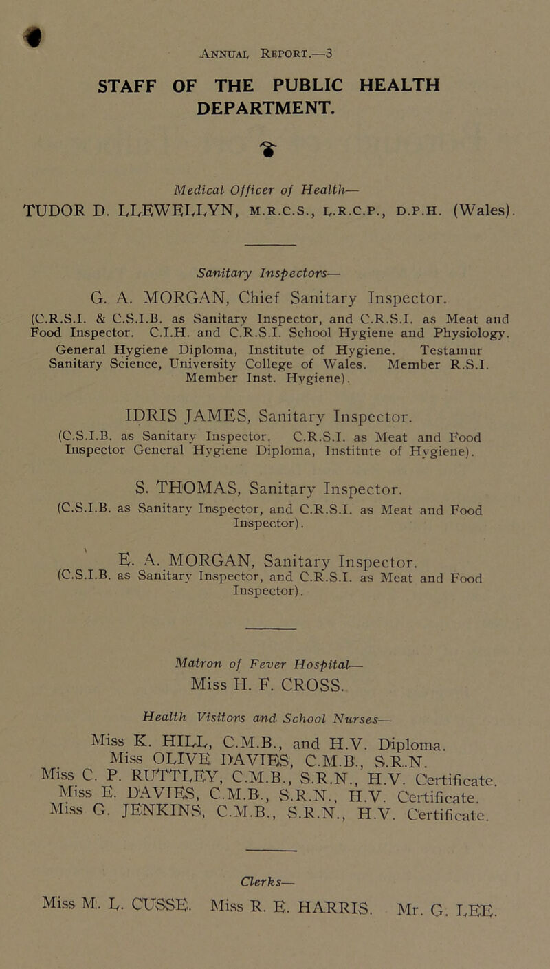 STAFF OF THE PUBLIC HEALTH DEPARTMENT. Medical Officer of Health— TUDOR D. LLEWELLYN, m.r.c.s., l.r.c.p., d.p.h. (Wales). Sanitary Inspectors— G. A. MORGAN, Chief Sanitary Inspector. (C.R.S.I. & C.S.I.B. as Sanitary Inspector, and C.R.S.I. as Meat and Food Inspector. C.I.H. and C.R.S.I. School Hygiene and Physiology. General Hygiene Diploma, Institute of Hygiene. Testamur Sanitary Science, University College of Wales. Member R.S.I. Member Inst. Hygiene). IDRIS JAMES, Sanitary Inspector. (C.S.I.B. as Sanitary Inspector. C.R.S.I. as Meat and Food Inspector General Hygiene Diploma, Institute of Hygiene). S. THOMAS, Sanitary Inspector. (C.S.I.B. as Sanitary Inspector, and C.R.S.I. as Meat and Food Inspector). E. A. MORGAN, Sanitary Inspector. (C.S.I.B. as Sanitary Inspector, and C.R.S.I. as Meat and Food Inspector). Matron of Fever Hospital— Miss H. F. CROSS. Health Visitors and School Ntirses— Miss K. HILL, C.M.B., and H.V. Diploma. Miss OLIVE DAVIES', C.M.B., S.R.N. Miss C. P. RUTTLEY, C.M.B., S.R.N., H.V. Certificate. Miss E. DAVIES, C.M.B., S.R.N., H.V. Certificate Miss G. JENKINvS. C.M.B., S.R.N., H.V. Certificate Clerks— Miss M;. L. CUSSE. Miss R. E. HARRIS. Mr. G. LEE.