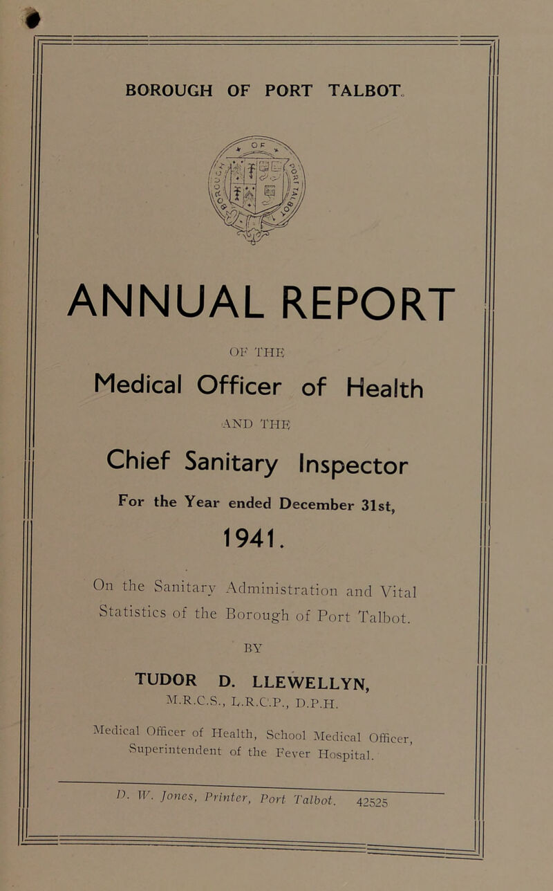 BOROUGH OF PORT TALBOT ANNUAL REPORT OF THE Medical Officer of Health AND THE Chief Sanitary Inspector For the Year ended December 31st, 1941. On the Sanitary Administration and Vital Statistics of the Borough of Port Talbot. BY TUDOR D. LLEWELLYN, M.R.C.S., E.R.C.P., D.P.H. Medical Officer of Health, School Medical Officer, Superintendent of the Fever Hospital.