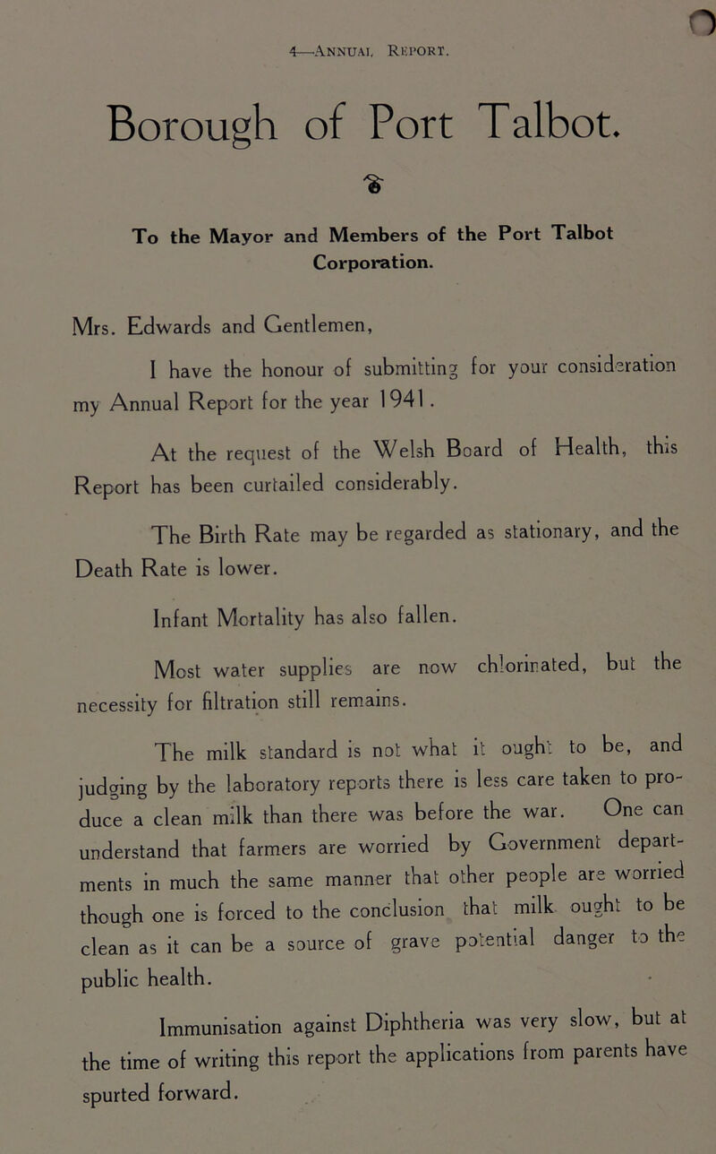 Borough of Port Talbot. % To the Mayor and Members of the Port Talbot Corporation. Mrs. Edwards and Gentlemen, I have the honour of submitting for your consideration my Annual Report for the year 1941. At the request of the ^X^elsh Board of Health, this Report has been curtailed considerably. The Birth Rate may be regarded as stationary, and the Death Rate is lower. Infant Mortality has also fallen. Most water supplies are now chlorinated, but the necessity for filtration still remains. The milk standard is not what it ough; to be, and judging by the laboratory reports there is less care taken to pro- duce a clean milk than there was before the war. One can understand that farmers are worried by Government depart- ments in much the same manner that other people are worried though one is forced to the conclusion that milk ought to be clean as it can be a source of grave potential danger to the public health. Immunisation against Diphtheria was very slow, but at the time of writing this report the applications from parents have spurted forward.