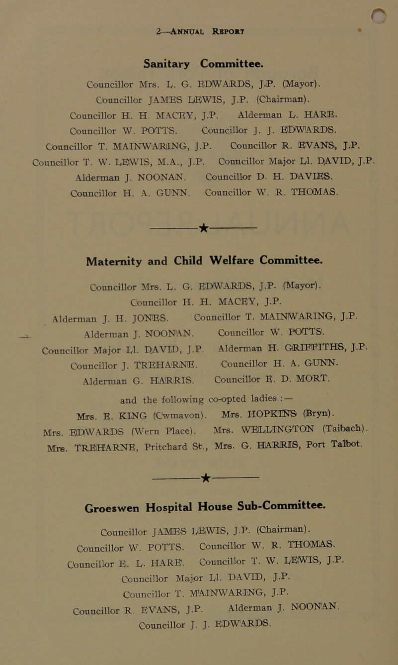 o 2—Annuau Report Sanitary Committee. Councillor Mrs. L. G. EDWARDS, J.P. (Mayor). Councillor JAMES LEWIS, J.P. (Chairman). Councillor H. H MACEY, J.P. Alderman L. HARE- Councillor W. Pori'S. Councillor J. J. EDWARDS. Councillor T. MAINWARING, J.P. Councillor R. EVANS,, J.P. Councillor T. W. LEWIS, M.A., J.P. Councillor Major Ll. DAVID, J.P. Alderman J. NOONAN. Councillor D. H. DAVIES. Councillor H. A. GUNN. Councillor W. R. THOMAS. ★ Maternity and Child Welfare Committee. Councillor Mrs. L. G. EDWARDS, J.P. (Mayor). Councillor H. H. MACEY, J.P. Alderman J. H. JONES. Councillor T. MAINWARING, J.P. Alderman J. NOONAN. Councillor W. POTTS'. Councillor Major LI. DAVID, J.P. Alderman H. GRIEEITHS, J.P. Councillor J. TREHARNE. Councillor H. A. GUNN. Alderman G. HARRIS. Councillor E. D. MORT. and the following co-opted ladies :— Mrs. E. KING (Cwmavon). Mr®. HOPKINS (Bryn). Mrs. EDWARDS (Wern Place). Mrs. WELLTNGTON (Taibach). Mr®. TREHARNE, Pritchard St., Mrs. G. HARRIS, Port Talbot. ★ Groeswen Hospital House Sub-Committee. Councillor JAMES LEWIS, J.P. (Chairman). Councillor W. POTTS. Councillor W. R. THOMAS. Councillor E. L- HARE. Councillor T. W. LEWIS, J.P. Councillor Major LI. DAVID, J.P. Councillor T. MAINWARING, J.P. Councillor R. EVANS, J.P. Alderman J. NOONAN. Councillor J. J. EDWARDS.