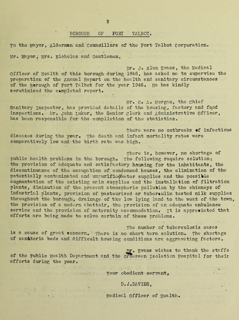 s BOROUGH OF PORT TALBOT. To the Mayor, Alderman and. Councillors of the Port Talbot corporation. Mr. Mayor, Mrs. Nicholas and Gentlemen, • ' Dr. j. Alun Evans, the Medical Officer of Health of this borough during 1946, has asked me to supervise the preparation of the Annual Report on the health and sanitary circumstances of the gorough of port Talbot for the year 1946. He has kindly scrutinised the completed report. Mr. G. A. Morgan, the chief Sanitary inspector, has provided details of the housing, factory and fopd inspections. Mr. John Luker, the Senior clerk and Administrative officer, has been responsible for the compilation of the statistics. Ihere were no outbreaks. »f infectious diseases during the year. The death and infant mortality rates were comparatively low and the birth rate was- high. There is, however, no shortage of public health problems in the borough. The following require solution: the provision of adequate and satisfactory housing for the inhabitants, the discontinuance of the occupation of condemned houses, the elimination of the potentially contaminated and' unpurifdebater supplies and the possible augmentation of the existing main supplies and the installation of filtration plants, diminution of the present atmospheric pollution by the chimneys of industrial plants, provision of pasteurised or tuberculin tested milk supplies throughout the borough-, drainage of the low lying land to the west: of the town, the provision of a modern abattoir, the provision of an adequate ambulance service and the provision of maternity accommodation, it is appreciated that efforts are being mad© to solve certain of these problems. The number of tuberculosis cases is a cause of great croncern.-' There is' no Short term solution. The shortage of sanatoria beds and difficult-housing conditions are aggravating factors. nr. Evans wishes to thank the staffs of the public Health Department and the Groeswen Isolation Hospital for their efforts during the year. , < your obedient servant, D.J.DAVIES, i .. Medical Officer 0f Health.